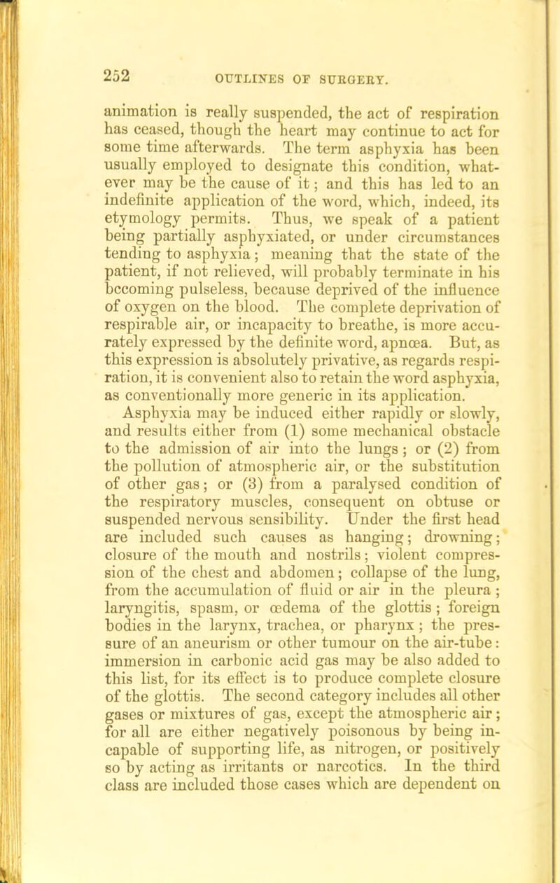animation is really suspended, the act of respiration has ceased, though the heart may continue to act for some time afterwards. The term asphyxia has been usually employed to designate this condition, what- ever may be the cause of it; and this has led to an indefinite application of the word, which, indeed, its etymology permits. Thus, we speak of a patient being partially asphyxiated, or under circumstances tending to asphyxia; meaning that the state of the patient, if not relieved, will probably terminate in his becoming pulseless, because deprived of the influence of oxygen on the blood. The complete deprivation of respirable air, or incapacity to breathe, is more accu- rately expressed by the definite word, apnoea. But, as this expression is absolutely privative, as regards respi- ration, it is convenient also to retain the word asphyxia, as conventionally more generic in its application. Asphyxia may be induced either rapidly or slowly, and results either from (1) some mechanical obstacle to the admission of air into the lungs ; or (2) from the pollution of atmospheric air, or the substitution of other gas; or (3) from a paralysed condition of the respiratory muscles, consequent on obtuse or suspended nervous sensibiHty. Under the first head are included such causes as hanging; drowning; closure of the mouth and nostrils; violent compres- sion of the chest and abdomen; collapse of the lung, from the accumulation of fluid or air in the pleura ; laryngitis, spasm, or oedema of the glottis ; foreign bodies in the larynx, trachea, or pharynx ; the pres- sure of an aneurism or other tumour on the air-tube: immersion in carbonic acid gas may be also added to this list, for its effect is to produce complete closure of the glottis. The second category includes all other gases or mixtures of gas, except the atmospheric air; for all are either negatively poisonous by being in- capable of supporting life, as nitrogen, or positively so by acting as irritants or narcotics. In the third class are included those cases which are dependent on