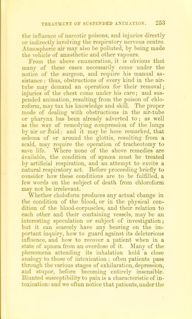 the iufluenee of narcotic poisons, and injuries directly or indirectly involving the respiratory nervous centre. Atmospheric air may also be polluted, by being made the vehicle of anaesthetic and other vapours. Prom the above enumeration, it is obvious that many of these cases necessarily come under the notice of the surgeon, and require his manual as- sistance : thus, obstructions of every kind in the air- tube may demand an operation for their removal; injuries of the chest come under his care; and sus- pended animation, resulting from the poison of chlo- roform, may tax his knowledge and skill. The proper mode of dealing with obstructions in the air-tube or pharynx has been already adverted to ; as well as the way of remedying compression of the lungs by air or fluid: and it may be here remarked, that osdema of or around the glottis, resulting from a scald, may require the operation of tracheotomy to save life. Where none of the above remedies are available, the condition of apncea must be treated by artificial respiration, and an attempt to excite a natural respiratory act. Before proceeding briefly to consider how these conditions are to be fulfilled, a few words on the subject of death from chloroform may not be irrelevant. Whether choloform produces any actual change in the condition of the blood, or in the physical con- dition of the blood-corpuscles, and their relation to each other and their containing vessels, may be an interesting speculation or subject of investigation; but it can scarcely have any bearing on the im- portant inquiry, how to guard against its deleterious influence, and how to recover a patient when in a state of apncea from an overdose of it. Many of the phenomena attending its inhalation hold a close analogy to those of intoxication ; often patients pass through the various stages of exhilaration, depression, and stupor, before becoming entirely insensible. Blunted susceptibility to pain is a characteristic of in- toxication: and we often notice that patients, under the