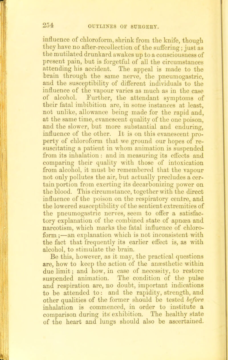 influence of chloroform, shrink from the knife, though they have no after-recollection of the suffering; just as the mutilated drunkard awakes up to a consciousness of present pain, but is forgetful of all the circumstances attending his accident. The appeal is made to the brain through the same nerve, the pneumogastric, and the susceptibility of different individuals to the influence of the vapour varies as much as in the case of alcohol. Further, the attendant symptoms of their fatal imbibition are, in some instances at least, not unlike, allowance being made for the rapid and, at the same time, evanescent quality of the one poison, and the slower, but more substantial and enduring, influence of the other. It is on this evanescent pro- perty of chloroform that we ground our hopes of re- suscitating a patient in whom animation is suspended from its inhalation : and in measuring its effects and comparing their quality with those of intoxication from alcohol, it must be remembered that the vapour not only pollutes the air, but actually precludes a cer- tain portion from exerting its decarbonizing power on the blood. This circumstance, together with the direct influence of the poison on the respiratory centre, and the lowered susceptibility of the sentient extremities of the pneumogastric nerves, seem to offer a satisfac- tory explanation of the combined state of apnoea and narcotism, which marks the fatal influence of chloro- form ;—an explanation which is not inconsistent with the fact that frequently its earlier effect is, as with alcohol, to stimulate the brain. Be this, however, as it may, the practical questions are, how to keep the action of the anaesthetic within due limit; and how, in case of necessity, to restore suspended animation. The condition of the pulse and respiration are, no doubt, important indications to be attended to: and the rapidity, strength, and other qualities of the former should be tested before inhalation is commenced, in order to institute a comparison during its exhibition. The healthy state of the heart and lungs should also be ascertained.