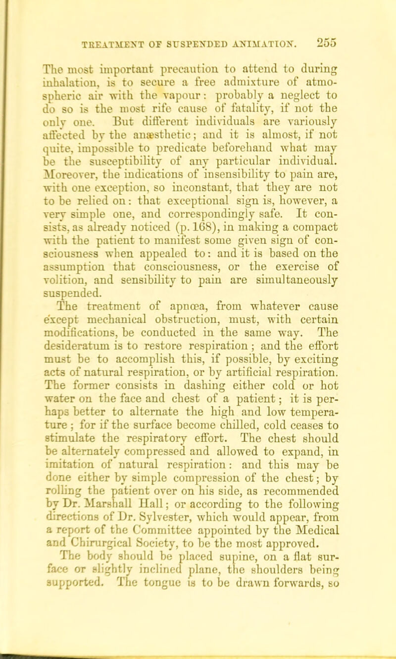 The most important precaution to attend to during inhalation, is to secure a free admixture of atmo- spheric air with the vapour: probably a neglect to do so is the most rife cause of fatality, if not the only one. But different individuals are variously affected by the anaesthetic; and it is almost, if not quite, impossible to predicate beforehand what may be the susceptibility of any particular individual. Moreover, the indications of insensibility to pain are, with one exception, so inconstant, that they are not to be relied on: that exceptional sign is, however, a very simple one, and correspondingly safe. It con- sists, as already noticed (p. 168), in making a compact with the patient to manifest some given sign of con- sciousness when appealed to: and it is based on the assumption that consciousness, or the exercise of volition, and sensibility to pain are simultaneously suspended. The treatment of apncea, from whatever cause except mechanical obstruction, must, with certain modifications, be conducted in the same way. The desideratum is to restore respiration ; and the effort must be to accomplish this, if possible, by exciting acts of natural respiration, or by artificial respiration. The former consists in dashing either cold or hot water on the face and chest of a patient; it is per- haps better to alternate the high and low tempera- ture ; for if the surface become chilled, cold ceases to stimulate the respiratory effort. The chest should be alternately compressed and allowed to expand, in imitation of natural respiration : and this may be done either by simple compression of the chest; by rolling the patient over on his side, as recommended by Dr. Marshall Hall; or according to the following directions of Dr. Sylvester, which would appear, from a report of the Committee appointed by the Medical and Chirurgical Society, to be the most approved. The body should be placed supine, on a flat sur- face or slightly inclined plane, the shoulders being supported. The tongue is to be drawn forwards, so