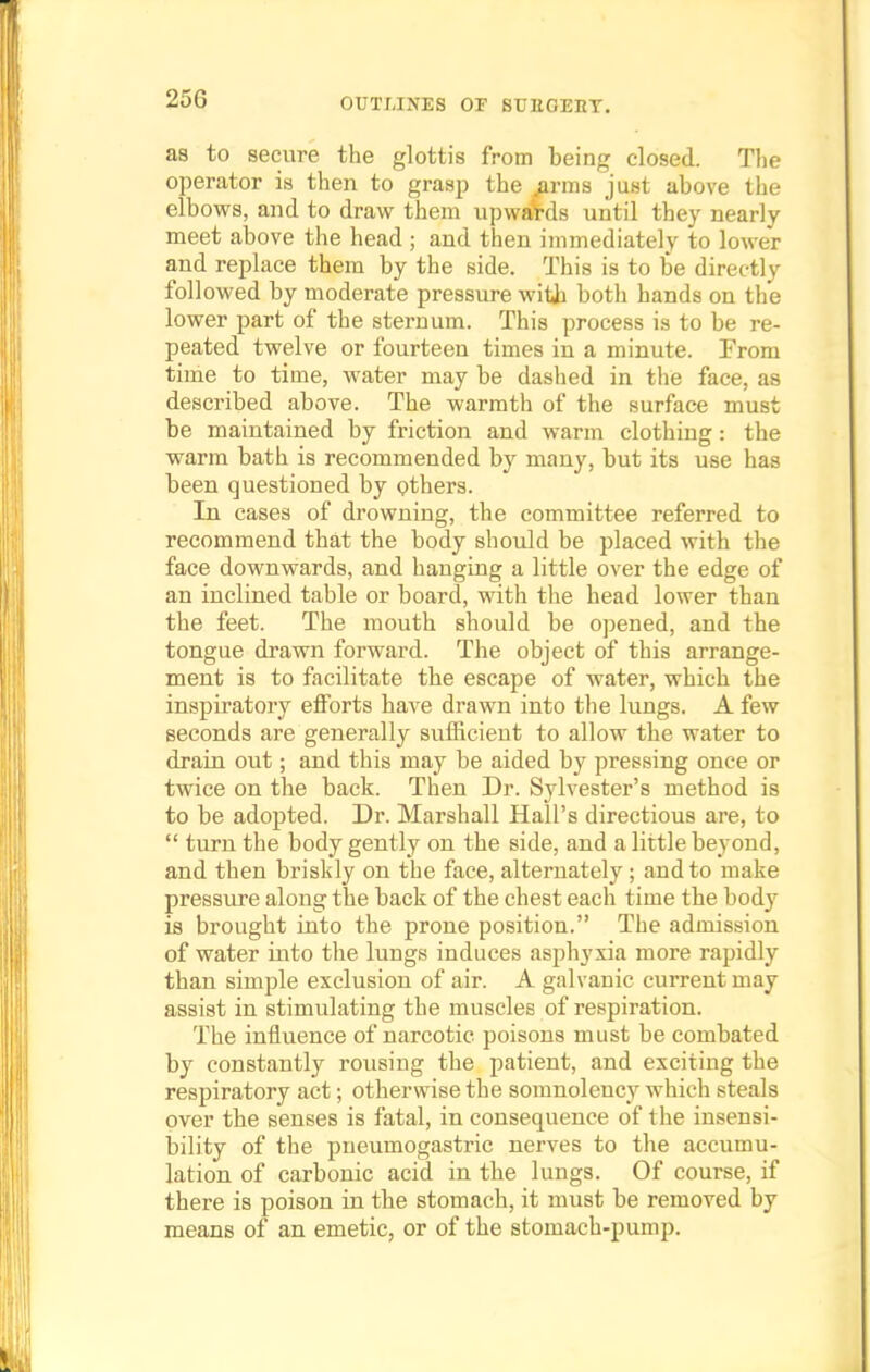 25G as to secure the glottis from being closed. The operator is then to grasp the .arms just above the elbows, and to draw them upwards until they nearly meet above the head ; and then immediately to lower and replace them by the side. This is to be directly followed by moderate pressure with both hands on the lower part of the sternum. This process is to be re- peated twelve or fourteen times in a minute. From time to time, water may be dashed in the face, as described above. The warmth of the surface must be maintained by friction and warm clothing: the warm bath is recommended by many, but its use has been questioned by others. In cases of drowning, the committee referred to recommend that the body should be placed with the face downwards, and hanging a little over the edge of an inclined table or board, with the head lower than the feet. The mouth should be opened, and the tongue drawn forward. The object of this arrange- ment is to facilitate the escape of water, which the inspiratory efforts have drawn into the lungs. A few seconds are generally sufficient to allow the water to drain out; and this may be aided by pressing once or twice on the back. Then Dr. Sylvester's method is to be adopted. Dr. Marshall Hall's directious are, to  turn the body gently on the side, and a little beyond, and then briskly on the face, alternately; and to make pressure along the back of the chest each time the body is brought into the prone position. The admission of water into the lungs induces asphyxia more rapidly than simple exclusion of air. A galvanic current may assist in stimulating the muscles of respiration. The influence of narcotic poisons must be combated by constantly rousing the patient, and exciting the respiratory act; otherwise the somnolency which steals over the senses is fatal, in consequence of the insensi- bility of the pneumogastric nerves to the accumu- lation of carbonic acid in the lungs. Of course, if there is poison in the stomach, it must be removed by means of an emetic, or of the stomach-pump.