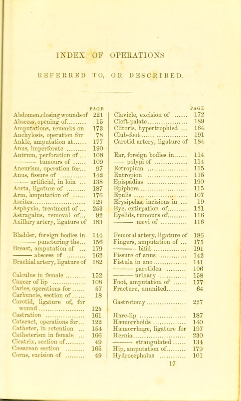 INDEX OF OPERATIONS 1! E F E K R E D 1 O, OK DESCRIliE I). PAGE Abdoruen.closing wounds of 221 Abscess, opening of. 15 Amputations, remarks on 173 Anchylosis, operation for 78 Ankle, amputation at 177 Anus, imperforate 190 Antrum, perforation of ... 108 tumours of 109 Aneurism, operation for... 97 Anus, fissure of 142 artificial, in loin ... 138 Aorta, ligature of 187 Arm, amputation of 176 Ascites 129 Asphyxia, treatment of ... 253 Astragalus, removal of... 92 Axillary artery, ligature of 183 Bladder, foreign bodies in 144 puncturing the... 156 Breast, amputation of ... 179 abscess of 162 Brachial artery, ligature of 182 Calculus in female 152 Cancer of lip 108 Caries, operations for 57 Carbuncle, section of 18 Carotid, ligature of, for wound 125 Castration 161 Cataract, operations for... 122 Catheter, in retention ... 154 Catheterism in female ... 166 Cicatrix, section of 49 C'jRsarean section 165 Corns, excision of 49 PAGE Clavicle, excision of 172 Cleft-palate 189 Clitoris, hypertrophied ... 164 Club-foot 191 Carotid artery, ligature of 184 Ear, foreign bodies in 114 polypi of 114 Ectropium 115 Entropion 115 Epispadias 190 Epiphora 115 Epulis 107 Erysipelas, incisions in ... 19 Eye, extirpation of. 121 Eyelids, tumours of 116 na;vi of 116 Femoral artery, ligature of 186 Fingers, amputation of ... 175 bifid 191 Fissure of anus 142 Fistula in ano 141 parotidea 106 urinary 158 Foot, amputation of 177 Fracture, ununited 64 Gastrotomy 227 Hare-lip 187 Haemorrhoids 140 Hicmoirhage, ligature for 197 Hernia 230 strangulated 134 Hip, amputation of. 179 Hydrocephalus 101 17