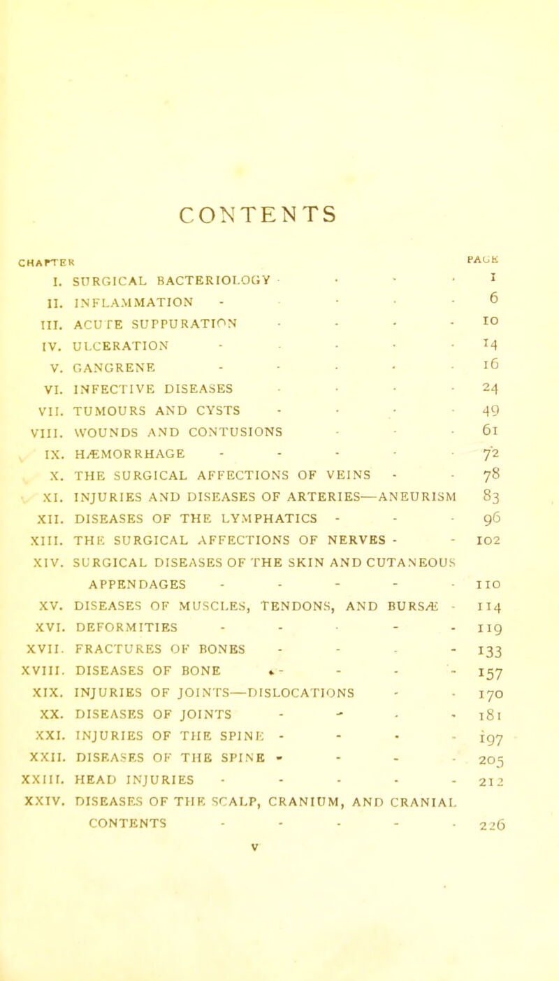 CONTENTS CHArTE K PAUK I. SnRGICAL BACTERIOLOGY Z 11. INFLA.MMATION f, III. ACUTE SUPPURATION lo IV. ULCERATION V. GANGRENE ID VI. INFECTIVE DISEASES 24 VII. TUMOURS AND CYSTS 49 VIII. WOUNDS AND CONTUSIONS IX. HAEMORRHAGE 72 X. THE SURGICAL AFFECTIONS OF VEINS 78 XI. INJURIES AND DISEASES OF ARTERIES—ANEURISM 83 XII. DISEASES OF THE LV.MPHATICS - 96 XIII. THE SURGICAL AFFECTIONS OF NERVES 102 XIV. SURGICAL DISEASES OF THE SKIN AND CUTA.NEOUS APPENDAGES no XV. DISEASES OF MUSCLES, TENDONS, AND BURS/E - 114 .XVI. DEFORMITIES 119 XVII. FRACTURES OF BONES 133 XVIII. DISEASES OF BONE »- 157 XIX. INJURIES OF JOINTS—DISLOCATIONS 170 XX. DISEASES OF JOINTS t8i XXI. INJURIES OF THE SPINE - 197 XXH. DISEASES OF THE SPINE - 205 XXIil. HEAD INJURIES 212 XXIV. DISEASES OF THE SCALP, CRANIUM, AND CRANIAL CONTENTS 226