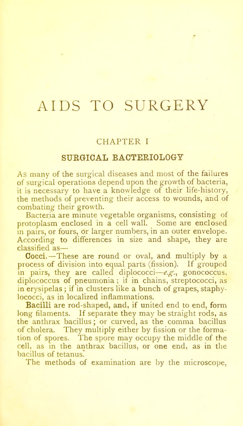 AIDS TO SURGERY CHAPTER I SURGICAL BACTERIOLOGY As many of the surgical diseases and most of the failures of surgical operations depend upon the growth of bacteria, it is necessary to have a knowledge of their life-history, the methods of preventing their access to wounds, and of combating their growth. Bacteria are minute vegetable organisms, consisting of protoplasm enclosed in a cell wall. Some are enclosed in pairs, or fours, or larger numbers, in an outer envelope. According to differences in size and shape, they are classified as— Cocci.—These are round or oval, and multiply by a process of division into equal parts (fission). If grouped in pairs, they are called diplococci—e.g., gonococcus, diplococcus of pneumonia; if in chains, streptococci, as in erysipelas ; if in clusters like a bunch of grapes, staphy- lococci, as in localized inflammations. Bacilli are rod-shaped, and, if united end to end, form long filaments. If separate they may be straight rods, as the anthrax bacillus ; or curved, as the comma bacillus of cholera. They multiply either by fission or the forma- tion of spores. The spore may occupy the middle of the cell, as in the anthrax bacillus, or one end, as in the bacillus of tetanus. The methods of examination are by the microscope.