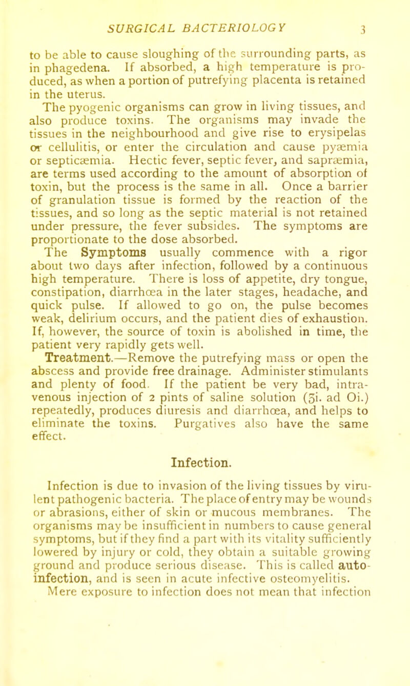 to be able to cause sloughing of the sunounding parts, as in phagedena. If absorbed, a high temperature is pro- duced, as when a portion of putrefying placenta is retained in the uterus. The pyogenic organisms can grow in living tissues, and also produce toxins. The organisms may invade the tissues in the neighbourhood and give rise to erysipelas or cellulitis, or enter the circulation and cause pyaemia or septicaemia. Hectic fever, septic fever, and saprtemia, are terms used according to the amount of absorption of toxin, but the process is the same in all. Once a barrier of granulation tissue is formed by the reaction of the tissues, and so long as the septic material is not retained under pressure, the fever subsides. The symptoms are proportionate to the dose absorbed. The Symptoms usually commence with a rigor about two days after infection, followed by a continuous high temperature. There is loss of appetite, dry tongue, constipation, diarrhoea in the later stages, headache, and quick pulse. If allowed to go on, the pulse becomes weak, delirium occurs, and the patient dies of exhaustion. If, however, the source of toxin is abolished in time, the patient very rapidly gets well. Treatment.—Remove the putrefying mass or open the abscess and provide free drainage. Administer stimulants and plenty of food. If the patient be very bad, intra- venous injection of 2 pints of saline solution (3i. ad Oi.) repeatedly, produces diuresis and diarrhoea, and helps to eliminate the toxins. Purgatives also have the same effect. Infection. Infection is due to invasion of the living tissues by viru- lent pathogenic bacteria. The place of entry may be wounds or abrasions, either of skin or mucous membranes. The organisms maybe insufficient in numbers to cause general symptoms, but if they find a part with its vitality sufficiently lowered by injury or cold, they obtain a suitable growing ground and produce serious disease. This is called auto- infection, and is seen in acute infective osteomyelitis. Mere exposure to infection does not mean that infection
