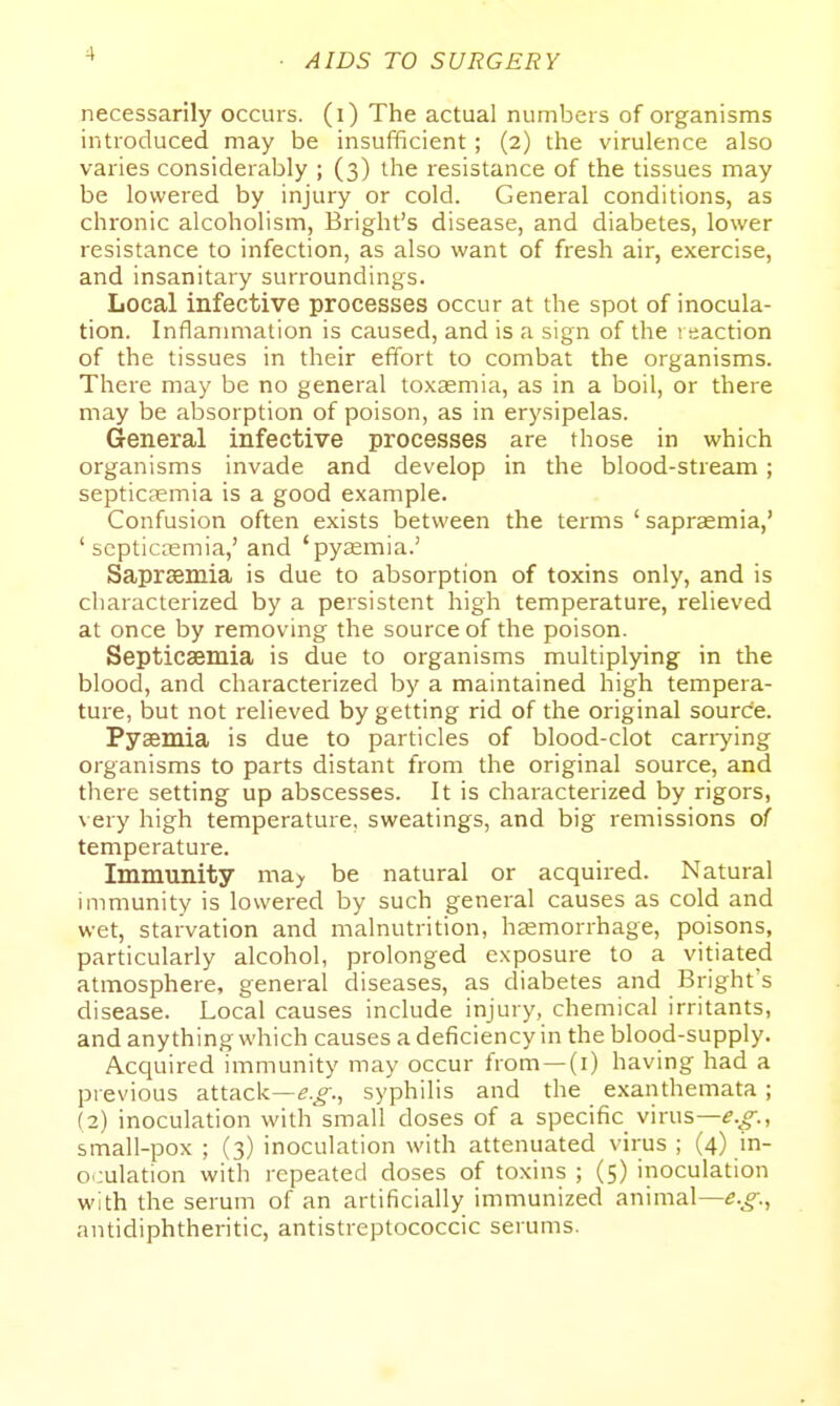 necessarily occurs, (i) The actual numbers of organisms introduced may be insufficient; (2) the virulence also varies considerably ; (3) the resistance of the tissues may be lowered by injury or cold. General conditions, as chronic alcoholism, Bright's disease, and diabetes, lower resistance to infection, as also want of fresh air, exercise, and insanitary surroundings. Local infective processes occur at the spot of inocula- tion. Inflanmiation is caused, and is a sign of the reaction of the tissues in their effort to combat the organisms. There may be no general toxasmia, as in a boil, or there may be absorption of poison, as in erysipelas. General infective processes are those in which organisms invade and develop in the blood-stream; septicaemia is a good example. Confusion often exists between the terms ' saprasmia,' ' septictemia,' and 'pyaemia.' Sapraemia is due to absorption of toxins only, and is characterized by a persistent high temperature, relieved at once by removing the source of the poison. Septicaemia is due to organisms multiplying in the blood, and characterized by a maintained high tempera- ture, but not relieved by getting rid of the original source. Pyaemia is due to particles of blood-clot canying organisms to parts distant from the original source, and there setting up abscesses. It is characterized by rigors, very high temperature, sweatings, and big remissions of temperature. Immunity ma> be natural or acquired. Natural immunity is lowered by such general causes as cold and wet, starvation and malnutrition, haemorrhage, poisons, particularly alcohol, prolonged exposure to a vitiated atmosphere, general diseases, as diabetes and Brights disease. Local causes include injury, chemical irritants, and anything which causes a deficiency in the blood-supply. Acquired immunity may occur from —(i) having had a pievious attack—syphilis and the exanthemata ; (2) inoculation with small doses of a specific virus— small-pox ; (3) inoculation with attenuated virus ; (4) in- oculation with repeated doses of toxins ; (5) inoculation with the serum of an artificially immunized animal— antidiphtheritic, antistreptococcic serums.