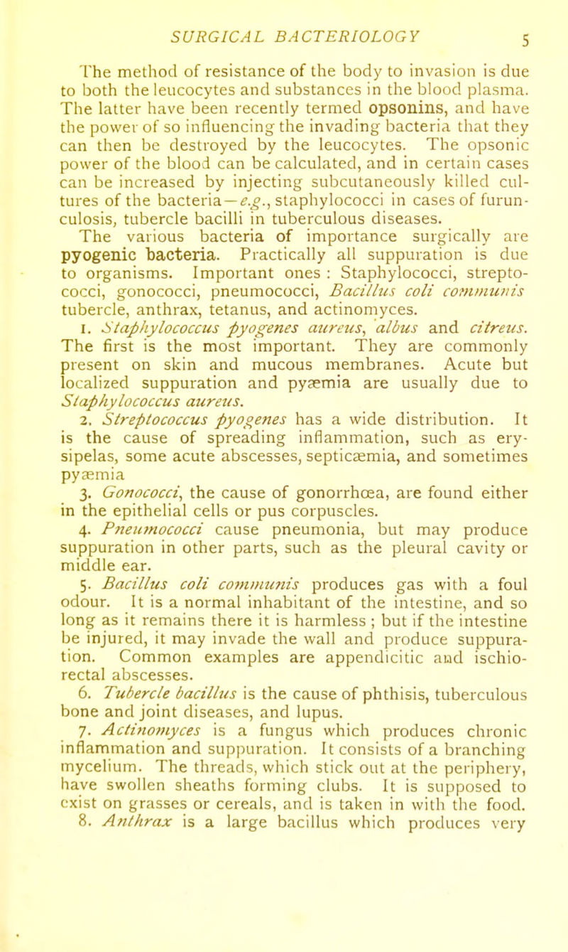 The method of resistance of the body to invasion is due to both the leucocytes and substances in the blood plasma. The latter have been recently termed opsonins, and have the power of so influencing the invading bacteria that they can then be destroyed by the leucocytes. The opsonic power of the blood can be calculated, and in certain cases can be increased by injecting subcutaneously killed cul- tures of the bacteria —i.^., staphylococci in cases of furun- culosis, tubercle bacilli in tuberculous diseases. The various bacteria of importance surgically are pyogenic bacteria. Practically all suppuration is due to organisms. Important ones : Staphylococci, strepto- cocci, gonococci, pneumococci, Bacillus coli cominiDiis tubercle, anthrax, tetanus, and actinomyces. 1. staphylococcus pyogenes aureus, albus and citreus. The first is the most important. They are commonly present on skin and mucous membranes. Acute but localized suppuration and pyaemia are usually due to Staphylococcus aureus. 2. Streptococcus pyogenes has a wide distribution. It is the cause of spreading inflammation, such as ery- sipelas, some acute abscesses, septicaemia, and sometimes pyaemia 3. Gonococci, the cause of gonorrhoea, are found either in the epithelial cells or pus corpuscles. 4. Pneumococci cause pneumonia, but may produce suppuration in other parts, such as the pleural cavity or middle ear. 5. Bacillus coli cojnnnmis produces gas with a foul odour. It is a normal inhabitant of the intestine, and so long as it remains there it is harmless ; but if the intestine be injured, it may invade the wall and produce suppura- tion. Common examples are appendicitic aud ischio- rectal abscesses. 6. Tubercle bacillus is the cause of phthisis, tuberculous bone and joint diseases, and lupus. 7. Actiftoniyces is a fungus which produces chronic inflammation and supjjuration. It consists of a branching mycelium. The threads, which stick out at the periphery, have swollen sheaths forming clubs. It is supposed to exist on grasses or cereals, and is taken in with the food. 8. Anthrax is a large bacillus which produces very