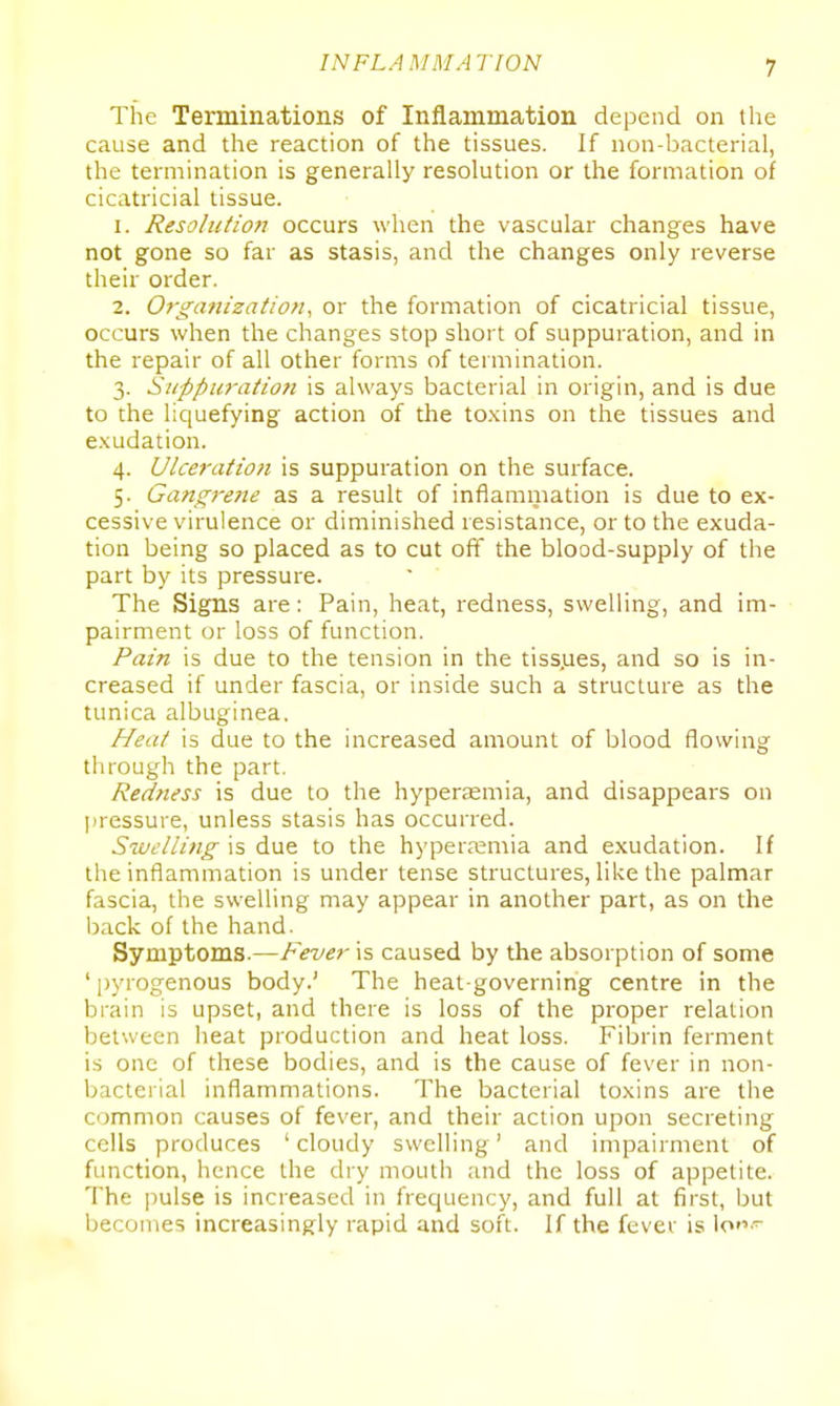 The Terminations of Inflammation depend on the cause and the reaction of the tissues. If non-bacterial, the termination is generally resolution or the formation of cicatricial tissue. 1. Resolution occurs when the vascular changes have not gone so far as stasis, and the changes only reverse their order. 2. Organization^ or the formation of cicatricial tissue, occurs when the changes stop short of suppuration, and in the repair of all other forms of termination. 3. Suppuration is always bacterial in origin, and is due to the liquefying action of the toxins on the tissues and exudation. 4. Ulceratio)i is suppuration on the surface. 5. Gangrene as a result of inflammation is due to ex- cessive virulence or diminished resistance, or to the exuda- tion being so placed as to cut off the blood-supply of the part by its pressure. The Signs are: Pain, heat, redness, swelling, and im- pairment or loss of function. Pain is due to the tension in the tiss.ues, and so is in- creased if under fascia, or inside such a structure as the tunica albuginea. Heat is due to the increased amount of blood flowing through the part. Redness is due to the hyperaemia, and disappears on pressure, unless stasis has occurred. Swelling is due to the hyperasmia and exudation. If the inflammation is under tense structures, like the palmar fascia, the swelling may appear in another part, as on the back of the hand. Symptoms.—Fever is caused by the absorption of some ' pyrogenous body.' The heat-governing centre in the brain is upset, and there is loss of the proper relation between heat production and heat loss. Fibrin ferment is one of these bodies, and is the cause of fever in non- bacterial inflammations. The bacterial toxins are the common causes of fever, and their action upon secreting cells produces 'cloudy swelling' and impairment of function, hence the dry mouth and the loss of appetite. The pulse is increased in frequency, and full at first, but becomes increasingly rapid and soft. If the fever is lo~