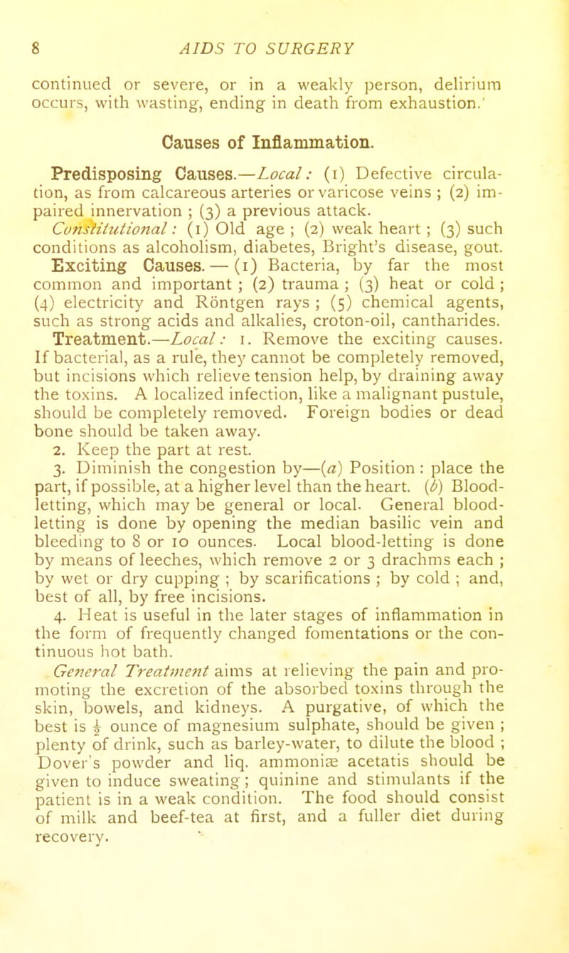 continued or severe, or in a weakly person, delirium occurs, with wasting, ending in death from exhaustion.' Causes of Inflammation. Predisposing Ca.i\ses.—Local: (i) Defective circula- tion, as from calcareous arteries or varicose veins ; (2) im- paired innervation ; (3) a previous attack. Cunstitutional: (i) Old age ; (2) weak heart; (3) such conditions as alcoholism, diabetes, Bright's disease, gout. Exciting Causes. — (i) Bacteria, by far the most common and important ; (2) trauma ; (3) heat or cold ; (4) electricity and Rontgen rays ; (5) chemical agents, such as strong acids and alkalies, croton-oil, cantharides. Treatment.—Local: i. Remove the exciting causes. If bacterial, as a rule, they cannot be completely removed, but incisions which relieve tension help, by draining away the toxins. A localized infection, like a malignant pustule, should be completely removed. Foreign bodies or dead bone should be taken away. 2. Keep the part at rest. 3. Diminish the congestion by—{a) Position: place the part, if possible, at a higher level than the heart, (b) Blood- letting, which may be general or local. General blood- letting is done by opening the median basilic vein and bleeding to 8 or 10 ounces. Local blood-letting is done by means of leeches, which remove 2 or 3 drachms each ; by wet or dry cupping ; by scarifications ; by cold ; and, best of all, by free incisions. 4. Heat is useful in the later stages of inflammation in the form of frequently changed fomentations or the con- tinuous hot bath. Genei'al Treatme7tt aims at relieving the pain and pro- moting the excretion of the absorbed toxins through the skin, bowels, and kidneys. A purgative, of which the best is \ ounce of magnesium sulphate, should be given ; plenty of drink, such as barley-water, to dilute the blood ; Dover's powder and liq. ammonias acetatis should be given to induce sweating; quinine and stimulants if the patient is in a weak condition. The food should consist of milk and beef-tea at first, and a fuller diet during recovery.