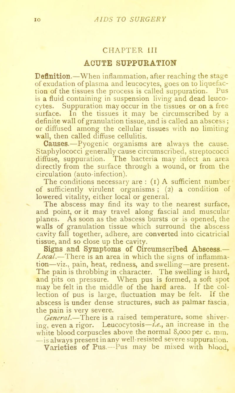 CHAPTER III ACUTE SUPPURATION Definition.—When inflammation, after reaching the stage of exudation of plasma and leucocytes, goes on to liquefac- tion of the tissues the process is called suppuration. Pus is a fluid containing in suspension living and dead leuco- cytes. Suppuration may occur in the tissues or on a free surface. In the tissues it may be circumscribed by a definite wall of granulation tissue, and is called an abscess; or diffused among the cellular tissues with no limiting wall, then called diffuse cellulitis. Causes.—Pyogenic organisms are always the cause. Staphylococci generally cause circumscribed, streptococci diffuse, suppuration. The bacteria may infect an area directly from the surface through a wound, or from the circulation (auto-infection). The conditions necessary are : (i) A sufficient number of sufficiently virulent organisms ; (2) a condition of lowered vitality, either local or general. The abscess may find its way to the nearest surface, and point, or it may travel along fascial and muscular planes. As soon as the abscess bui-sts or is opened, the walls of granulation tissue which surround the abscess cavity fall together, adhere, are converted into cicatricial tissue, and so close up the cavity. Signs and Sjnnptoms of Circumscribed Abscess.— Local.—There is an area in which the signs of inflamma- tion—viz., pain, heat, redness, and swelling—are present. The pain is throbbing in character. The swelling is hard, and pits on pressure. When pus is formed, a soft spot may be felt in the middle of the hard area. If the col- lection of pus is large, fluctuation may be felt. If the abscess is under dense structures, such as palmar tascia, the pain is very severe. G^^w^rrt/.—There is a raised temperature, some shiver- ing, even a rigor. Leucocytosis—i.e., an increase in the white blood corpuscles above the normal S.oooper c. mm. —is always present in any well-resisted severe suppuration. Varieties of Pus.—i'us may be mixed with blood,