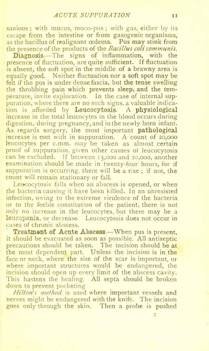 sanious ; with mucus, muco-pus ; with gas, either by its escape from the intestine or from gasogenic organisms, as the bacillus of raaHgnant oedema. Pus may stink from the presence of the products of the Bacillus coli communis. Diagnosis.—The signs of inflammation, with the presence of fluctuation, are quite sufficient. If fluctuation is absent, the soft spot in the middle of a brawny area is equally good. Neither fluctuation nor a soft spot may be felt if the pus is under dense fascia, but the tense swelling the throbbing pain which prevents sleep, and the tem- perature, invite exploration. In the case of internal sup- puration, where there are no such signs, a valuable indica- tion is afforded by Leucocytosis. A physiological increase in the total leucocytes in the blood occurs during digestion, during pregnancy, and in the newly-born infant. As regards surgery, the most important pathological increase is met with in suppuration. A count of 20,000 leucocytes per c.mm. may be taken as almost certain proof of suppuration, given other causes of leucocytosis can be excluded, if between 15,000 and 20,000, another examination should be made in twenty-four hours, for if suppuration is occurring, there will be a rise ; if not, the count will remain stationary or fall. LeiHiocytosis falls when an abscess is opened, or when the bacteria causing it have been killed. In an unresisted infection, owing to the extreme virulence of the bacteria or to the feeble constitution of the patient, there is not only no increase in the leucocytes, but there may be a leiicopenia, or decrease. Leucocytosis does not occur in cases of chronic abscess. Treatment of Acnte Abscess.—When pus is present, it should be evacuated as soon as possible. All antiseptic precautions should be taken. The incision should be at the most dependent part. Unless the incision is in the face or neck, where the size of the scar is important, or where important structures would be endangered, the incision should open up every limit of the abscess cavity. This hastens the healing. All septa should be broken down to prevent pocketing Hiltoft^s method is used where important vessels and nerves might be endangered with the knife. The incision goes only through the skin, Then a probe is pushed 2