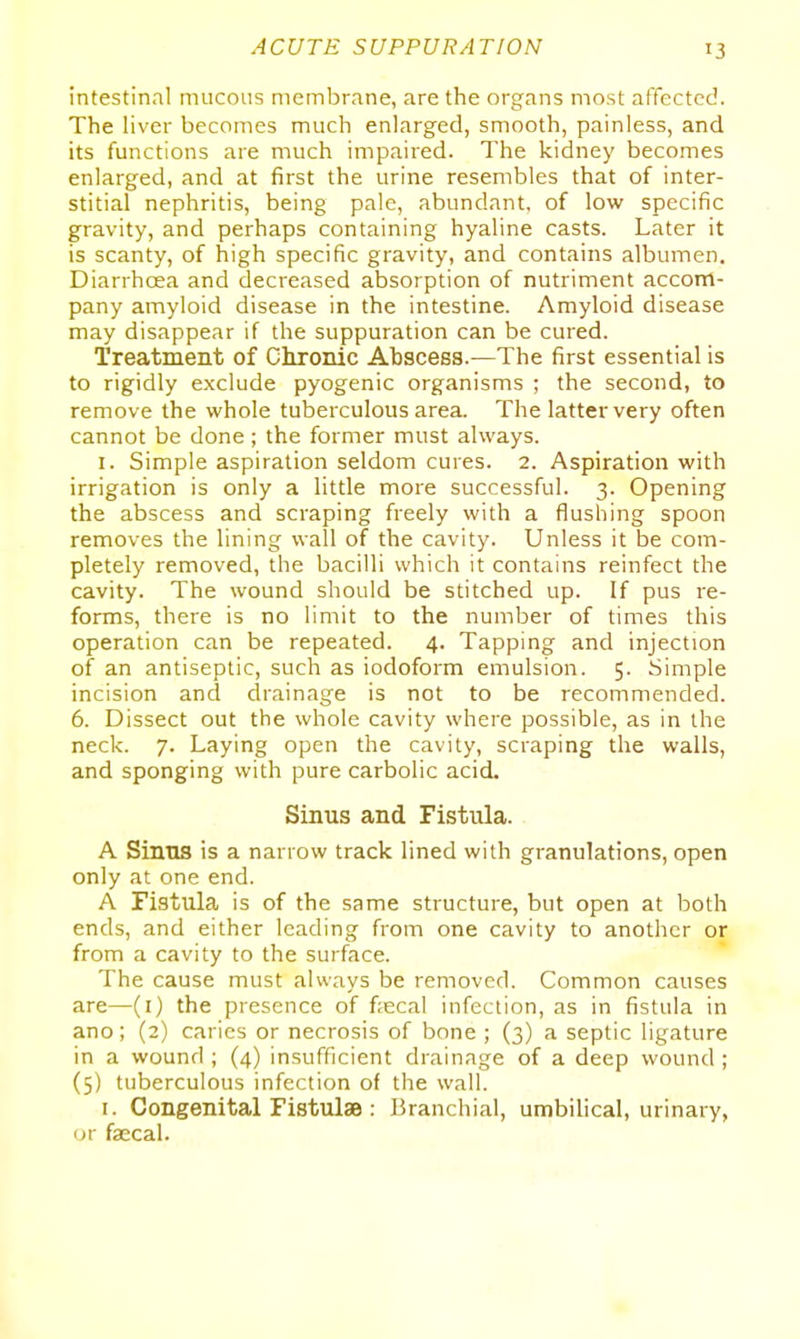 intestinal mucous membrane, are the organs most affected. The liver becomes much enlarged, smooth, painless, and its functions are much impaired. The kidney becomes enlarged, and at first the urine resembles that of inter- stitial nephritis, being pale, abundant, of low specific gravity, and perhaps containing hyaline casts. Later it is scanty, of high specific gravity, and contains albumen. Diarrhoea and decreased absorption of nutriment accom- pany amyloid disease in the intestine. Amyloid disease may disappear if the suppuration can be cured. Treatment of Chronic Abscess.—The first essential is to rigidly exclude pyogenic organisms ; the second, to remove the whole tuberculous area. The latter very often cannot be done; the former must always. I. Simple aspiration seldom cures. 2. Aspiration with irrigation is only a little more successful. 3. Opening the abscess and scraping freely with a flushing spoon removes the lining wall of the cavity. Unless it be com- pletely removed, the bacilli which it contains reinfect the cavity. The wound should be stitched up. If pus re- forms, there is no limit to the number of times this operation can be repeated. 4. Tapping and injection of an antiseptic, such as iodoform emulsion. 5. Simple incision and drainage is not to be recommended. 6. Dissect out the whole cavity where possible, as in the neck. 7. Laying open the cavity, scraping the walls, and sponging with pure carbolic acid. Sinus and Fistula. A Sinus is a narrow track lined with granulations, open only at one end. A Fistula is of the same structure, but open at both ends, and either leading from one cavity to another or from a cavity to the surface. The cause must always be removed. Common causes are—(i) the presence of f;ecal infection, as in fistula in ano; (2) caries or necrosis of bone ; (3) a septic ligature in a wound ; (4) insufficient drainage of a deep wound ; (5) tuberculous infection of the wall. I. Congenital Fistulae : Branchial, umbilical, urinary, ur faecal.