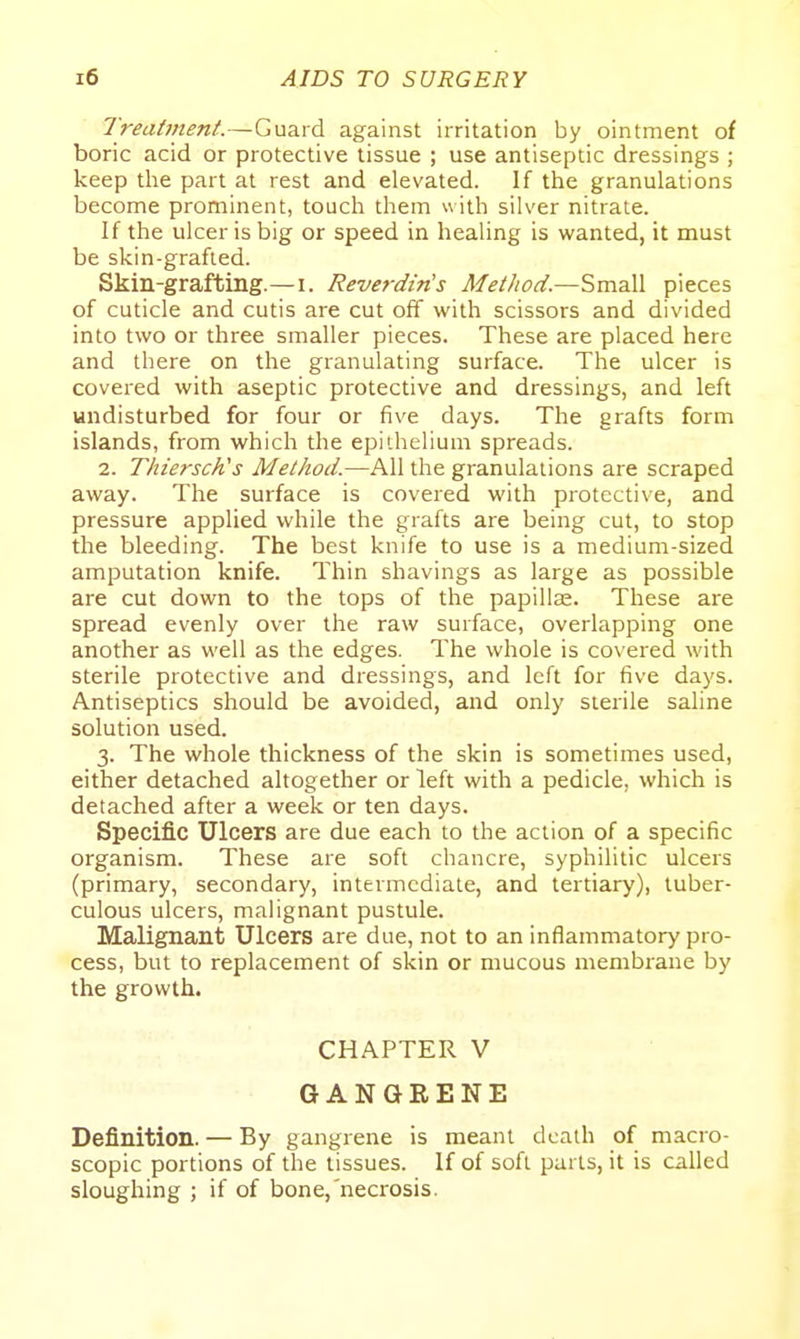 Treatinent.—Guard against irritation by ointment of boric acid or protective tissue ; use antiseptic dressings ; keep the part at rest and elevated. If the granulations become prominent, touch them u iih silver nitrate. If the ulcer is big or speed in healing is wanted, it must be skin-grafted. Skin-grafting.—i. ReverdMs Metliod.—Small pieces of cuticle and cutis are cut off with scissors and divided into two or three smaller pieces. These are placed here and there on the granulating surface. The ulcer is covered with aseptic protective and dressings, and left undisturbed for four or five days. The grafts form islands, from which the epithelium spreads. 2. Thiersch's Method.—All the granulations are scraped away. The surface is covered with protective, and pressure applied while the grafts are being cut, to stop the bleeding. The best knife to use is a medium-sized amputation knife. Thin shavings as large as possible are cut down to the tops of the papillas. These are spread evenly over the raw surface, overlapping one another as well as the edges. The whole is covered with sterile protective and dressings, and left for five days. Antiseptics should be avoided, and only sterile saline solution used. 3. The whole thickness of the skin is sometimes used, either detached altogether or left with a pedicle, which is detached after a week or ten days. Specific Ulcers are due each to the action of a specific organism. These are soft chancre, syphilitic ulcers (primary, secondary, intermediate, and tertiary), tuber- culous ulcers, malignant pustule. Malignant Ulcers are due, not to an inflammatory pro- cess, but to replacement of skin or mucous membrane by the growth. CHAPTER V GANGRENE Definition. — By gangrene is meant death of macro- scopic portions of the tissues. If of soft parts, it is called sloughing ; if of bone, necrosis.