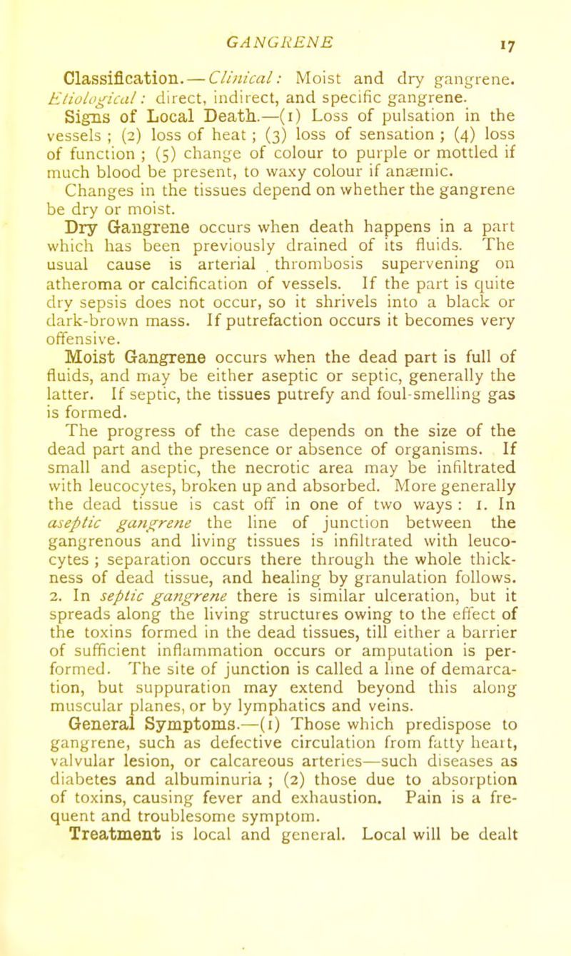 Classification. — Clinical: Moist and dry gangrene. Etiological: direct, indirect, and specific gangrene. Signs of Local Death.—(i) Loss of pulsation in the vessels ; (2) loss of heat ; (3) loss of sensation ; (4) loss of function ; (5) change of colour to purple or mottled if much blood be present, to waxy colour if anaemic. Changes in the tissues depend on whether the gangrene be dry or moist. Dry Gangrene occurs when death happens in a part which has been previously drained of its fluids. The usual cause is arterial thrombosis supervening on atheroma or calcification of vessels. If the part is quite dry sepsis does not occur, so it shrivels into a black or dark-brown mass. If putrefaction occurs it becomes very offensive. Moist Gangrene occurs when the dead part is full of fluids, and may be either aseptic or septic, generally the latter. If septic, the tissues putrefy and foul-smelling gas is formed. The progress of the case depends on the size of the dead part and the presence or absence of organisms. If small and aseptic, the necrotic area may be infiltrated with leucocytes, broken up and absorbed. More generally the dead tissue is cast off in one of two ways : i. In aseptic gangrene the line of junction between the gangrenous and living tissues is infiltrated with leuco- cytes ; separation occurs there through the whole thick- ness of dead tissue, and healing by granulation follows. 2. In septic gangrene there is similar ulceration, but it spreads along the living structures owing to the effect of the toxins formed in the dead tissues, till either a barrier of sufficient inflammation occurs or amputation is per- formed. The site of junction is called a line of demarca- tion, but suppuration may extend beyond this along muscular planes, or by lymphatics and veins. General Symptoms.—(1) Those which predispose to gangrene, such as defective circulation from fatty heatt, valvular lesion, or calcareous arteries—such diseases as diabetes and albuminuria ; (2) those due to absorption of toxins, causing fever and exhaustion. Pain is a fre- quent and troublesome symptom. Treatment is local and general. Local will be dealt