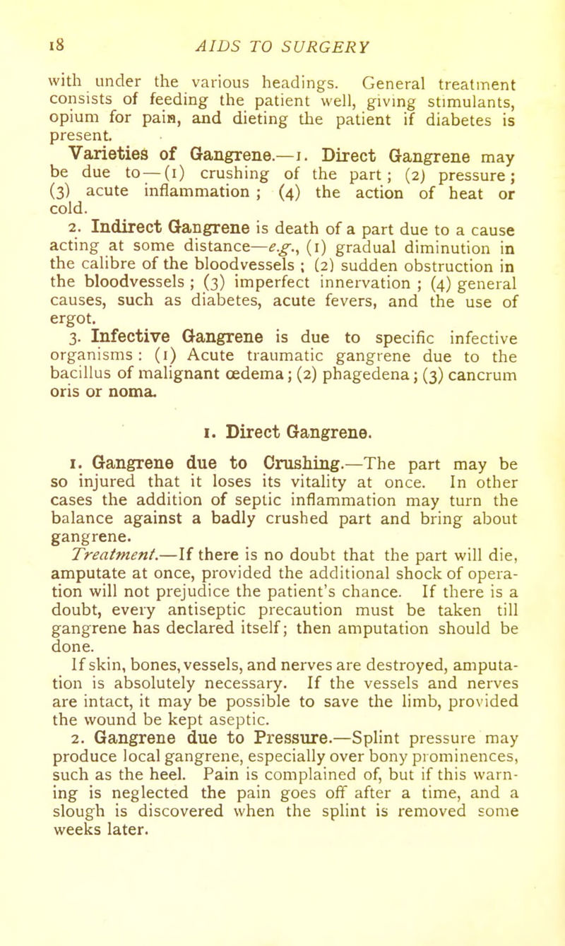 with under the various headings. General treatment consists of feeding the patient well, giving stimulants, opium for pain, and dieting the patient if diabetes is present. Varieties of Gangrene.—i. Direct Gangrene may be due to—(i) crushing of the part; (2) pressure; (3) acute inflammation ; (4) the action of heat or cold. 2. Indirect Gangrene is death of a part due to a cause acting at some distance—(i) gradual diminution in the calibre of the bloodvessels ; (2) sudden obstruction in the bloodvessels ; (3) imperfect innervation ; (4) general causes, such as diabetes, acute fevers, and the use of ergot. 3. Infective Gangrene is due to specific infective organisms : (i) Acute traumatic gangrene due to the bacillus of malignant oedema; (2) phagedena; (3) cancrum oris or noma. I. Direct Gangrene. 1. Gangrene due to Crushing.—The part may be so injured that it loses its vitahty at once. In other cases the addition of septic inflammation may turn the balance against a badly crushed part and bring about gangrene. Treatment.—If there is no doubt that the part will die, amputate at once, provided the additional shock of opera- tion will not prejudice the patient's chance. If there is a doubt, every antiseptic precaution must be taken till gangrene has declared itself; then amputation should be done. If skin, bones, vessels, and nerves are destroyed, amputa- tion is absolutely necessary. If the vessels and nerves are intact, it may be possible to save the limb, provided the wound be kept aseptic. 2. Gangrene due to Pressure.—Splint pressure may produce local gangrene, especially over bony prominences, such as the heel. Pain is complained of, but if this warn- ing is neglected the pain goes off after a time, and a slough is discovered when the splint is removed some weeks later.
