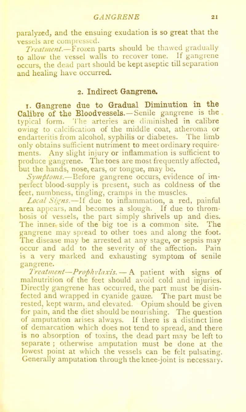 paralyzed, and the ensuing exudation is so great that the vessels are coni|)rL-sscd. Treatment.—Ymicx^ parts should be thawed gradually to allow the vessel walls to recover tone. If gangrene occurs, the dead part should be kept aseptic till separation and healing have occurred. 2. Indirect Gangrene. I. Gangrene due to Gradual Diminution in tlie Calibre of the Bloodvessels.—Senile gangrene is the typical form. The arteries are diminished in calibre owing to calcification of the middle coat, atheroma or endarteritis from alcohol, syphilis or diabetes. The limb only obtains sufficient nutriment to meet ordinary require- ments. Any slight injury or inflammation is sufficient to produce gangrene. The toes are most frequently afl'ected, but the hands, nose, ears, or tongue, may be. Syinptonts.—Before gangrene occurs, evidence of im- perfect blood-supply is present, such as coldness of the feet, numbness, tingling, cramps in the muscles. Local ^li^ns.—If due to inflammation, a red, painful area appears, and becomes a slough. If due to throm- bosis of vessels, the part simply shrivels up and dies. The inner- side of the big toe is a common site. The gangrene may spread to other toes and along the foot. The disease may be arrested at any stage, or sepsis may occur and add to the severity of the affection. Pain is a very marked and exhausting symptom of senile gangrene. Treatment—Prophylaxis. — A patient with signs of malnutrition of the feet should a\oid cold and injuries. Directly gangrene has occurred, the part must be disin- fected and wrapped in cyanide gauze. The part must be rested, kept warm, and elevated. Opium should be given for pain, and the diet should be nourishing. The question of amputation arises always. If there is a distinct line of demarcation which does not tend to spread, and there is no absorption of toxins, the dead part may be left to separate ; otherwise amputation must be done at the lowest point at which the vessels can be felt pulsating. Generally amputation through the knee-joint is necessary.