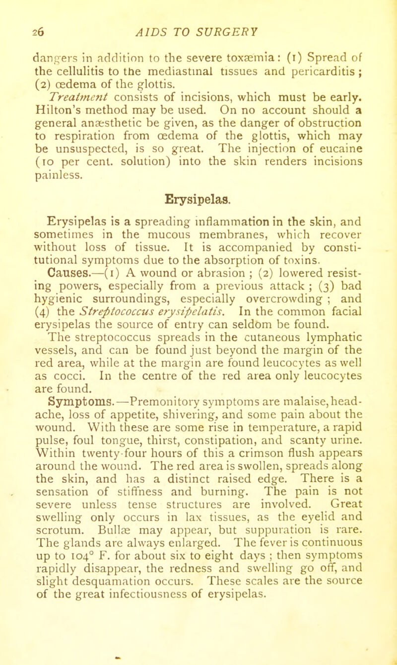dangers in addition to the severe toxaemia: (i) Spread of the cellulitis to the mediastinal tissues and pericarditis ; (2) cedema of the glottis. Treatment consists of incisions, which must be early. Hilton's method may be used. On no account should a general anaesthetic be given, as the danger of obstruction to respiration from oedema of the glottis, which may be unsuspected, is so great. The injection of eucaine (10 per cent, solution) into the skin renders incisions painless. Erysipelas. Erysipelas is a spreading inflammation in the skin, and sometimes in the mucous membranes, which recover without loss of tissue. It is accompanied by consti- tutional symptoms due to the absorption of toxins. Causes.—(i) A wound or abrasion ; (2) lowered resist- ing powers, especially from a previous attack ; (3) bad hygienic surroundings, especially overcrowding ; and (4) the Streptococcus erysipelatis. In the common facial erysipelas the source of entry can seldom be found. The streptococcus spreads in the cutaneous lymphatic vessels, and can be found just beyond the margin of the red area, while at the margin are found leucocytes as well as cocci. In the centre of the red area only leucocytes are found. Symptoms.—-Premonitory symptoms are malaise,head- ache, loss of appetite, shivering, and some pain about the wound. With these are some rise in temperature, a rapid pulse, foul tongue, thirst, constipation, and scanty urine. Within twenty-four hours of this a crimson flush appears around the wound. The red area is swollen, spreads along the skin, and has a distinct raised edge. There is a sensation of stifTness and burning. The pain is not severe unless tense structures are involved. Great swelling only occurs in lax tissues, as the eyelid and scrotum. Bullce may appear, but suppuration is rare. The glands are always enlarged. The fever is continuous up to 104° F. for about six to eight days ; then symptoms rapidly disappear, the redness and swelling go off, and slight desquamation occurs. These scales are the source of the great infectiousness of erysipelas.