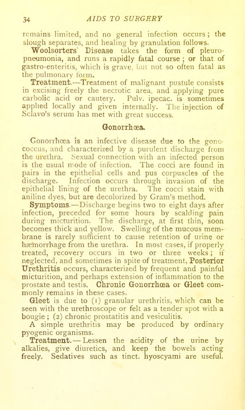 remains limited, and no general infection occurs; the slough separates, and healing by granulation follows. Woolsorters' Disease takes the form of pleuro- pneumonia, and runs a rapidly fatal course ; or that of gastro-enteritis, which is grave, Ijui not so often fatal as the pulmonary lorm. Treatment.—Treatment of malignant pustule consists in e.xcising freely the necrotic area, and applying pure carbolic acid or cautery. Pulv. ipecac, is sometimes applied locally and given internally. The injection of Sclavo's serum has met with great success. Gonorrhoea. Gonorrhoea is an infective disease due to the gonc- coccus, and characterized by a purulent discharge from the urethra. Sexual connection with an infected person is the usual mode of infection. The cocci are found in pairs in the epithelial cells and pus corpuscles of the discharge. Infection occurs through invasion of the epithelial lining of the urethra. The cocci stain with aniline dyes, but are decolorized by Gram's method. Synaptoms.—Discharge begins two to eight days after infection, preceded for some hours by scalding pain during micturition. The discharge, at first thin, soon becomes thick and yellow. Swelling of the mucous mem- brane is rarely sufficient to cause retention of urine or haemorrhage from the urethra. In most cases, if properly treated, recovery occurs in two or three weeks; if neglected, and sometimes in spite of treatment. Posterior Urethritis occurs, characterized by frequent and painful micturition, and perhaps extension of inflammation to the prostate and testis. Chronic Gonorrhoea or Gleet com- monly remains in these cases. Gleet is due to (i) granular urethritis, which can be seen with the urethroscope or felt as a tender spot with a bougie ; (2) chronic prostatitis and vesiculitis. A simple urethritis may be produced by ordinary pyogenic organisms. Treatment.— Lessen the acidity of the urine by alkalies, give diuretics, and keep the bowels acting freely. Sedatives such as tinct. hyoscyami are useful.