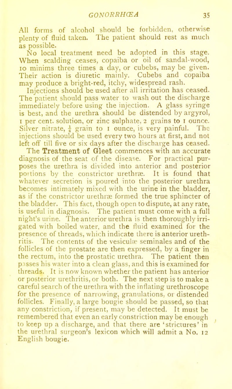 All forms of alcohol should be forbidden, otherwise plenty of fluid taken. The patient should rest as much as possible. No local treatment need be adopted in this stage. When scalding ceases, copaiba or oil of sandal-wood, lo minims three times a day, or cubebs, may be given. Their action is diuretic mainly. Cubebs and copaiba may produce a bright-red, itchy, widespread rash. Injections should be used after all irritation has ceased. The patient should pass water to wash out the discharge immediately before using the injection. A glass syringe is best, and the urethra should be distended by argyrol, I per cent, solution, or zinc sulphate, 2 grains to i ounce. Silver nitrate, \ grain to i ounce, is very painful. The injections should be used every two hours at first, and not left off till five or six days after the discharge has ceased. The Treatment of Gleet commences with an accurate diagnosis of the seat of the disease. For practical pur- poses the urethra is divided into anterior and posterior pot lions by the constrictor urethrse. It is found that whatever secretion is poured into the posterior urethra becomes intimately mixed with the urine in the bladder, as if the constrictor urethrae formed the true sphincter of the bladder. This fact, though open to dispute, at any rate, is useful in diagnosis. The patient must come with a full night's urine. The anterior urethra is then thoroughly irri- gated with boiled water, and the fluid examined for the presence of threads, which indicate there is anterior ureth- ritis. The contents of the vesiculse seminales and of the follicles of the prostate are then expressed, by a finger in the rectum, into the prostatic urethra. The patient then pisses his water into a clean glass, and this is examined for threads. It is now known whether the patient has anterior or posterior urethritis, or both. The next step is to make a careful search of the uretlira with the inflating urethroscope for the presence of narrowing, granulations, or distended follicles. Finally, a large bougie should be passed, so that any constriction, if present, may be detected. It must be remembered that even an early constriction may be enough to keep up a discharge, and that there are 'strictures' in the urethral surgeon's lexicon which will admit a No. 12 English bougie.