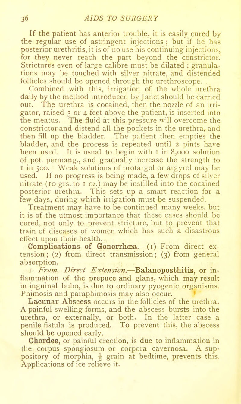 If the patient has anterior trouble, it is easily cured by the regular use of astringent injections ; but if he has posterior urethritis, it is of no use his continuing injections, for they never reach the part beyond the constrictor. Strictures even of large calibre must be dilated ; granula- tions may be touched with silver nitrate, and distended follicles should be opened through the urethroscope. Combined with this, irrigation of the whole urethra daily by the method introduced by Janet should be carried out. The urethra is cocained, then the nozzle of an irri- gator, raised 3 or 4 feet above the patient, is inserted into the meatus. The fluid at this pressure will overcome the constrictor and distend all the pockets in the urethra, and then fill up the bladder. The patient then empties the bladder, and the process is repeated until 2 pints have been used. It is usual to begin with i in 8,000 solution of pot. permang., and gradually increase the strength to I in 500. Weak solutions of protargol or argyrol may be used. If no progress is being made, a few drops of silver nitrate (10 grs. to i oz.) may be instilled into the cocained posterior urethra. This sets up a smart reaction for a few days, during which irrigation must be suspended. Treatment may have to be continued many weeks, but it is of the utmost importance that these cases should be cured, not only to prevent stricture, but to prevent that train of diseases of women which has such a disastrous effect upon their health. Complications of Gonorrhoea.—(i) From direct ex- tension ; (2) from direct transmission; (3) from general absorption. I. Fro7n Direct Extension.—Balanoposthitis, or in- flammation of the prepuce and glans, which may result in inguinal bubo, is due to ordinary pyogenic organisms. Phimosis and paraphimosis may also occur. » Lacunar Abscess occurs in the follicles of the urethra. A painful swelling forms, and the abscess bursts into the urethra, or externally, or both. In the latter case a penile fistula is produced. To prevent this, the abscess should be opened early. Chordee, or painful erection, is due to inflammation in the corpus spongiosum or corpora cavernosa. A sup- pository of morphia, \ grain at bedtime, prevents this. Applications of ice relieve it.