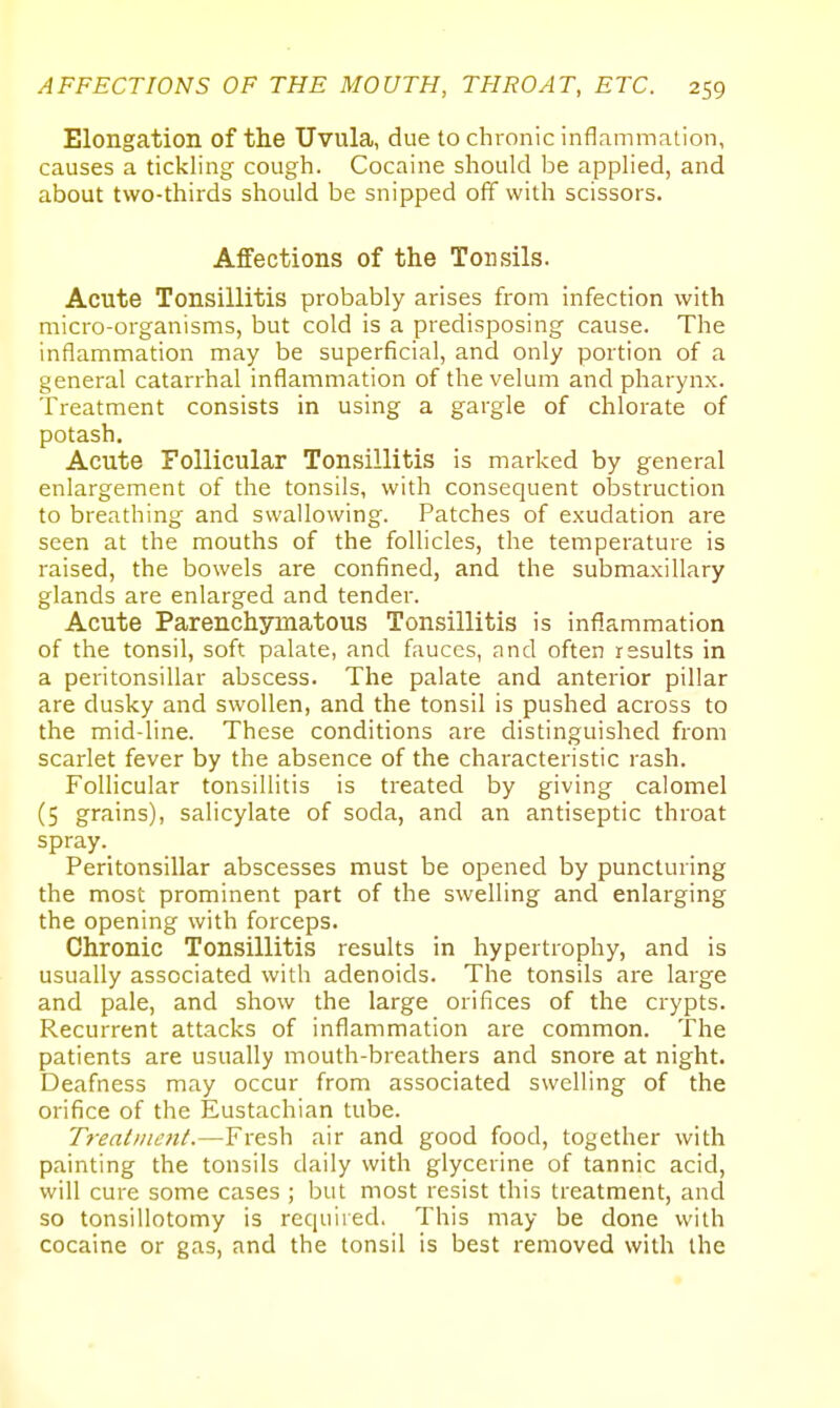 Elongation of the Uvula, due to chronic inflammation, causes a tickling cough. Cocaine should be applied, and about two-thirds should be snipped off with scissors. Affections of the Tonsils. Acute Tonsillitis probably arises from infection with micro-organisms, but cold is a predisposing cause. The inflammation may be superficial, and only portion of a general catarrhal inflammation of the velum and pharynx. Treatment consists in using a gargle of chlorate of potash. Acute Follicular Tonsillitis is marked by general enlargement of the tonsils, with consequent obstruction to breathing and swallowing. Patches of exudation are seen at the mouths of the follicles, the temperature is raised, the bowels are confined, and the submaxillary glands are enlarged and tender. Acute Parenchymatous Tonsillitis is inflammation of the tonsil, soft palate, and fauces, and often results in a peritonsillar abscess. The palate and anterior pillar are dusky and swollen, and the tonsil is pushed across to the mid-line. These conditions are distinguished from scarlet fever by the absence of the characteristic rash. Follicular tonsillitis is treated by giving calomel (5 grains), salicylate of soda, and an antiseptic throat spray. Peritonsillar abscesses must be opened by puncturing the most prominent part of the swelling and enlarging the opening with forceps. Chronic Tonsillitis results in hypertrophy, and is usually associated with adenoids. The tonsils are large and pale, and show the large orifices of the crypts. Recurrent attacks of inflammation are common. The patients are usually mouth-breathers and snore at night. Deafness may occur from associated swelling of the orifice of the Eustachian tube. Treatment.—Fresh air and good food, together with painting the tonsils daily with glycerine of tannic acid, will cure some cases ; but most resist this treatment, ancl so tonsillotomy is required. This may be done with cocaine or gas, and the tonsil is best removed with the