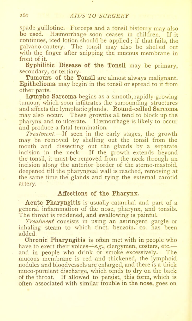 spade guillotine. Forceps and a tonsil bistoury may also be used. Hccmorrhage soon ceases in children. If it continues, iced lotion should be applied; if that fails, the galvano-cautery. The tonsil may also be shelled out with the finger after snipping the mucous membrane in front of it. Syphilitic Disease of the Tonsil may be primary, secondary, or tertiary. Tumours of the Tonsil are almost always malignant. Epithelioma may begin in the tonsil or spread to it from other parts. Lsnnpho-Sarcoma begins as a smooth, rapidly-growing tumour, which soon infiltrates the surrounding structures and affects the lymphatic glands. Round-celled Sarcoma may also occur. These growths all tend to block up the pharynx and to ulcerate. Haemorrhage is likely to occur and produce a fatal termination. Treatment.—If seen in the early stages, the growth may be removed by shelling out the tonsil from the mouth and dissecting out the glands by a separate incision in the neck. If the growth extends beyond the tonsil, it must be removed from the neck through an incision along the anterior border of the sterno-mastoid, deepened till the pharyngeal wall is reached, removing at the same time the glands and tying the external carotid arteiy. Affections of the Pharjoix. Acute Pharyngitis is usually catarrhal and part of a general inflammation of the nose, pharynx, and tonsils. The throat is reddened, and swallowing is painful. Treatment consists in using an astringent gargle or inhaling steam to which tinct. benzoin, co. has been added. Chronic Pharyngitis is often met with in people who have to exert their voices—e.g., clergymen, costers, etc.— and in people who drink or smoke excessively. The mucous membrane is red and thickened, the lymphoid nodules and bloodvessels are enlarged, and there is a thick muco-purulent discharge, which tends to dry on the back of the throat. If allowed to persist, this form, which is often associated with similar trouble in the nose, goes on