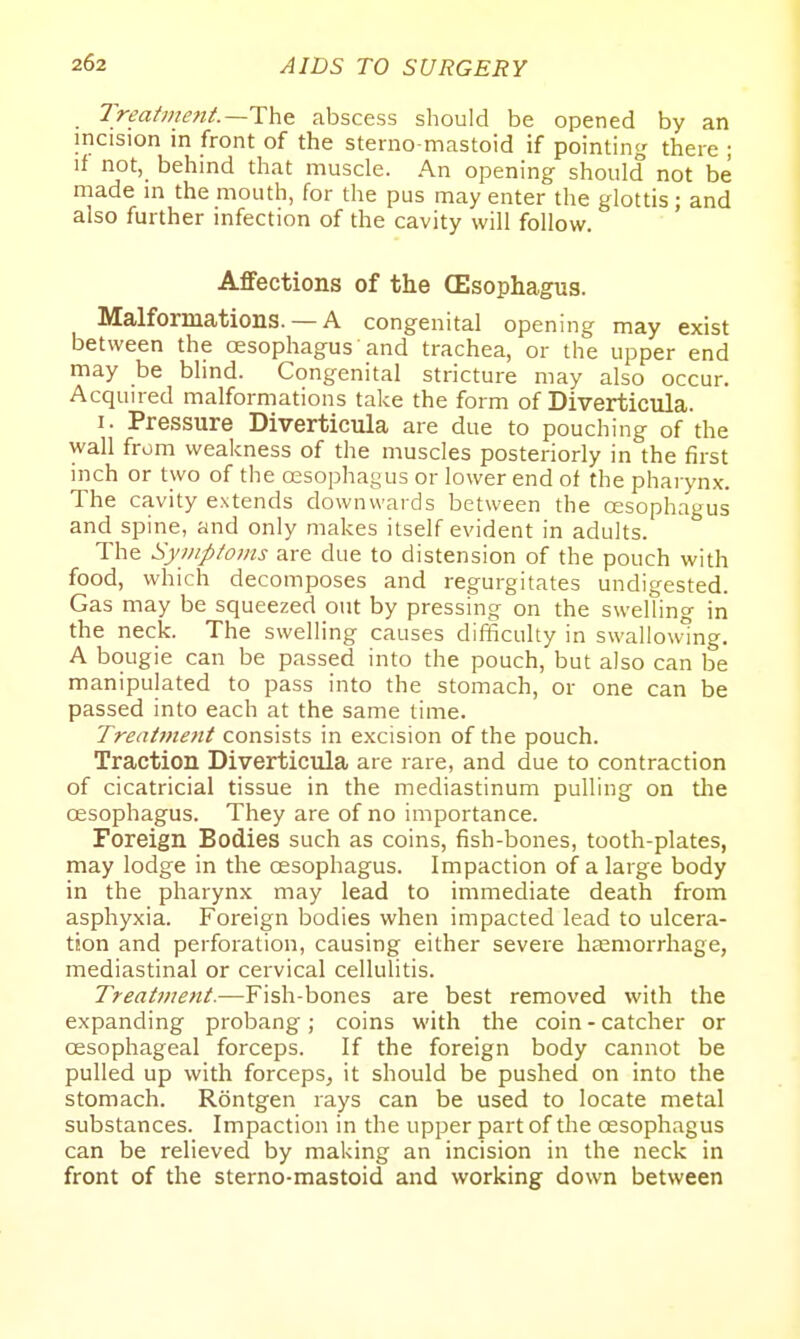 Treatment.—abscess should be opened by an incision in front of the sterno-mastoid if pointing there ; if not, behind that muscle. An opening should not be made in the mouth, for the pus may enter the glottis; and also further infection of the cavity will follow. Affections of the (Esophagus. Malformations. — A congenital opening may exist between the oesophagus and trachea, or the upper end may be blind. Congenital stricture may also occur. Acquired malformations take the form of Diverticula. I. Pressure Diverticula are due to pouching of the wall from weakness of the muscles posteriorly in the first inch or two of the oesophagus or lower end of the pharynx. The cavity extends downwards between the oesophagus and spine, and only makes itself evident in adults. The Symptoms are due to distension of the pouch with food, which decomposes and regurgitates undigested. Gas may be squeezed out by pressing on the swelling in the neck. The swelling causes difficulty in swallowing. A bougie can be passed into the pouch, but also can be manipulated to pass into the stomach, or one can be passed into each at the same time. Treatment consists in excision of the pouch. Traction Diverticula are rare, and due to contraction of cicatricial tissue in the mediastinum pulling on the oesophagus. They are of no importance. Foreign Bodies such as coins, fish-bones, tooth-plates, may lodge in the oesophagus. Impaction of a large body in the pharynx may lead to immediate death from asphyxia. Foreign bodies when impacted lead to ulcera- tion and perforation, causing either severe haemorrhage, mediastinal or cervical cellulitis. Treatment.—Fish-bones are best removed with the expanding probang; coins with the coin - catcher or oesophageal forceps. If the foreign body cannot be pulled up with forceps, it should be pushed on into the stomach. Rontgen rays can be used to locate metal substances. Impaction in the upper part of the oesophagus can be relieved by making an incision in the neck in front of the sterno-mastoid and working down between