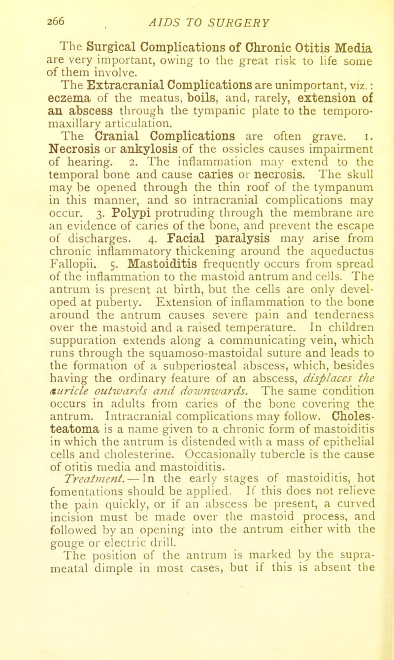 The Surgical Complications of Chronic Otitis Media are very important, owing to the great risk to Ufe some of them involve. The Extracranial Complications are unimportant, viz.: eczema of the meatus, boils, and, rarely, extension of an abscess through the tympanic plate to the temporo- maxillary articulation. The Cranial Complications are often grave, i. Necrosis or ankylosis of the ossicles causes impairment of hearing. 2. The inflammation may extend to the temporal bone and cause caries or necrosis. The skull may be opened through the thin roof of the tympanum in this manner, and so intracranial complications may occur. 3. Polypi protruding through the membrane are an evidence of caries of the bone, and prevent the escape of discharges. 4. Facial paralysis may arise from chronic inflammatory thickening around the aqueductus Fallopii. 5. Mastoiditis frequently occurs from spread of the inflammation to the mastoid antrum and cells. The antrum is present at birth, but the cells are only devel- oped at puberty. Extension of inflammation to the bone around the antrum causes severe pain and tenderness over the mastoid and a raised temperature. In children suppuration extends along a communicating vein, which runs through the squamoso-mastoidal suture and leads to the formation of a subperiosteal abscess, which, besides having the ordinary feature of an abscess, displaces the Auricle outiuards and dow7iiva7-ds. The same condition occurs in adults from caries of the bone covering the antrum. Intracranial complications may follow. Choles- teatoma is a name given to a chronic form of mastoiditis in which the antrum is distended with a mass of epithelial cells and cholesterine. Occasionally tubercle is the cause of otitis media and mastoiditis. Treatment. — In the early stages of mastoiditis, hot fomentations should be applied. If this does not relieve the pain quickly, or if an abscess be present, a curved incision must be made over the mastoid process, and followed by an opening into the antrum either with the gouge or electric drill. The position of the antrum is marked by the supra- meatal dimple in most cases, but if this is absent the