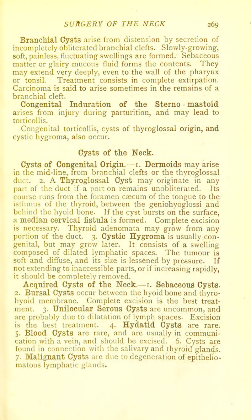 BrancMal Cysts arise from distension by secretion of incompletely obliterated branchial clefts. Slowly-growing, soft, painless, fluctuating swellings are formed. Sebaceous matter or glairy mucous fluid forms the contents. They may extend very deeply, even to the wall of the pharynx or tonsil. Treatment consists in complete extirpation. Carcinoma is said to arise sometimes in the remains of a branchial cleft. Congenital Induration of the Sterno - mastoid arises from injury during parturition, and may lead to torticollis. Congenital torticollis, cysts of thyroglossal origin, and cystic hygroma, also occur. Cysts of the Neck. Cysts of Congenital Origin.—i. Dermoids may arise in the mid-line, from branchial clefts or the thyroglossal duct. 2. A Thyroglossal Cyst may originate in any part of the duct if a port on remains unobliterated. Its course runs from the foramen caecum of the tongue to the isthmus of the thyroid, between the geniohyoglossi and behind the hyoid bone. If the cyst bursts on the surface, a median cervical fistula is formed. Complete excision is necessary. Thyroid adenomata may grow from any portion of the duct. 3. Cystic Hygroma is usually con- genital, but may grow later. It consists of a swelling composed of dilated lymphatic spaces. The tumour is soft and diffuse, and its size is lessened by pressure. If not extending to inaccessible parts, or if increasing rapidly, it should be completely removed. Acquired Cysts of the Neck.—i. Sebaceous Cysts. 2. Bursal Cysts occur between the hyoid bone and thyro- hyoid membrane. Complete excision is the best treat- ment. 3. Unilocular Serous Cysts are uncommon, and are probably due to dilatation of lymph spaces. Excision is the best treatment. 4. Hydatid Cysts are rare. 5. Blood Cysts are rare, and are usually in communi- cation with a vein, and should be excised. 6. Cysts are found in connection with the salivary and thyroid glands. 7. Malignant Cysts are due to degeneration of epithelio- matous lymphatic glands.