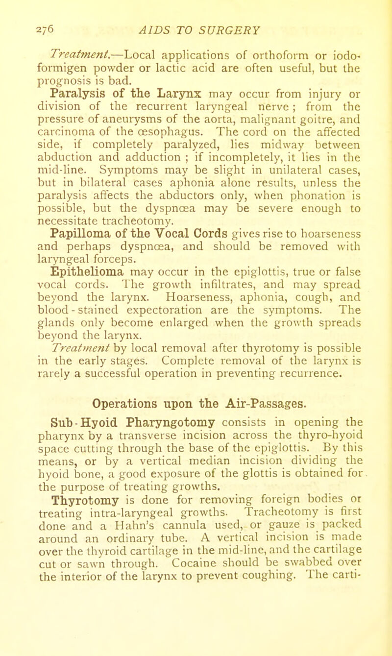 Treatment.—Local applications of orthoform or iodo- formigen powder or lactic acid are often useful, but the prognosis is bad. Paralysis of the Larynx may occur from injury or division of the recurrent laryngeal nerve; from the pressure of aneurysms of the aorta, malignant goitre, and carcinoma of the oesophagus. The cord on the affected side, if completely paralyzed, lies midway between abduction and adduction ; if incompletely, it lies in the mid-line. Symptoms may be slight in unilateral cases, but in bilateral cases aphonia alone results, unless the paralysis affects the abductors only, when phonation is possible, but the dyspnoea may be severe enough to necessitate tracheotomy. Papilloma of the Vocal Cords gives rise to hoarseness and perhaps dyspnoea, and should be removed with laryngeal forceps. Epithelioma may occur in the epiglottis, true or false vocal coids. The growth infiltrates, and may spread beyond the larynx. Hoarseness, aphonia, cough, and blood - stained expectoration are the symptoms. The glands only become enlarged when the growth spreads beyond the larynx. Treatiiient by local removal after thyrotomy is possible in the early stages. Complete removal of the larynx is rarely a successful operation in preventing recurrence. Operations upon the Air-Passages. Sub-Hyoid Pharyngotomy consists in opening the phai'ynx by a transverse incision across the thyro-hyoid space cuttmg through the base of the epiglottis. By this means, or by a vertical median incision dividing the hyoid iDone, a good exposure of the glottis is obtained for the purpose of treating growths. Thyrotomy is done for removing foreign bodies or treating intra-laryngeal growths. Tracheotorny is first done and a Hahn's cannula used, or gauze is packed around an ordinary tube. A vertical incision is made over the thyroid cartilage in the mid-line, and the cartilage cut or sawn through. Cocaine should be swabbed over the interior of the larynx to prevent coughing. The carti-