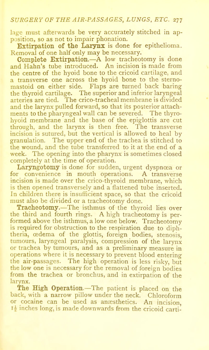 lagc must afterwards be very accurately stitched in ap- position, so as not to impair phonation. Extirpation of the Laryrix is done for epithelioma. Removal of one half only may be necessary. Complete Extirpation.—A low tracheotomy is done and Hahn's tube introduced. An incision is made from the centre of the hyoid bone to the cricoid cartilage, and a transverse one across the hyoid bone to the sterno- mastoid on either side. Flaps are turned back baring the thyroid cartilage. The superior and inferior laryngeal arteries are tied. The crico-tracheal membrane is divided and the larynx pulled forward, so that its posterior attach- ments to the pharyngeal wall can be severed. The thyro- hyoid membrane and the base of the epiglottis are cut through, and the laryn.x is then free. The transverse incision is sutured, but the vertical is allowed to heal by granulation. The upper end of the trachea is stitched to the wound, and the tube transferred to it at the end of a week. The opening into the pharynx is sometimes closed completely at the time of operation. Laryngotomy is done for sudden, urgent dyspnoea or for convenience in mouth operations. A transverse incision is made over the crico-thyroid membrane, which is then opened transversely and a flattened tube inserted. In children there is insufficient space, so that the cricoid must also be divided or a tracheotomy done. Tracheotomy.—The isthmus of the thyroid lies over the third and fourth rings. A high tracheotomy is per- formed above the isthmus, a low one below. Tracheotomy is required for obstruction to the respiration due to diph- theria, oedema of the glottis, foreign bodies, stenosis, tumours, laryngeal paralysis, compression of the larynx or trachea by tumours, and as a preliminary measure in operations where it is necessary to prevent blood entering the air-passages. The high operation is less risky, but the low one is necessary for the removal of foreign bodies from the trachea or bronchus, and in extirpation of the larynx. The High Operation.—The patient is placed on the back, with a narrow pillow under the neck. Chloroform or cocaine can be used as anaesthetics. An incision, inches long, is made downwards from the cricoid carti-