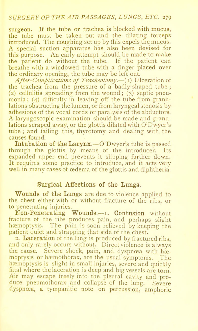 surgeon. If the tube or trachea is blocked with mucus, the tube must be taken out and the dilating forceps introduced. The coughing set up by this expels the mucus. A special suction apparatus has also been devised for this purpose. An early attempt should be made to make the patient do without the tube. If the patient can breathe with a windowed tube with a finger placed over the ordinary opening, the tube may be left out. Afler-Coniplications of Tracheotomy.—(i) Ulceration of the trachea from the pressure of a badly-shaped tube ; (2) cellulitis spreading from the wound; (3) septic pneu- monia; (4) difficulty in leaving off the tube from granu- lations obstructing the lumen, or from laryngeal stenosis by adhesions of the vocal cords or paralysis of the abductors. A laryngoscopic examination should be made and granu- lations scraped away, or the glottis dilated with O'Dwyer's tube ; and failing this, thyrotomy and dealing with the causes found. Intubation of the Larynx.—O'Dwyer's tube is passed through the glottis by means of the introducer. Its expanded upper end prevents it slipping further down. It requires some practice to introduce, and it acts very well in many cases of oedema of the glottis and diphtheria. Surgical Affections of the Lungs. Wounds of the Lungs are due to violence applied to the chest either with or without fracture of the ribs, or to penetrating injuries. Non-Penetrating Wounds.—1. Contusion without fracture of the ribs produces pain, and perhaps slight hiemoptysis. The pain is soon relieved by keeping the patient quiet and strapping that side of the chest. 2. Laceration of the lung is produced by fractured ribs, and only rarely occurs without. Direct violence is always the cause. Severe shock, pain, and dyspnoea with hae- moptysis or haniothorax, are the usual symptoms. The haemoptysis is slight in small injuries, severe and quickly fatal where the laceration is deep and big vessels are torn. Air may escape freely into the pleural cavity and pro- duce pneumothorax and collapse of the lung. Severe dyspnoea, a tympanitic note on percussion, amphoric