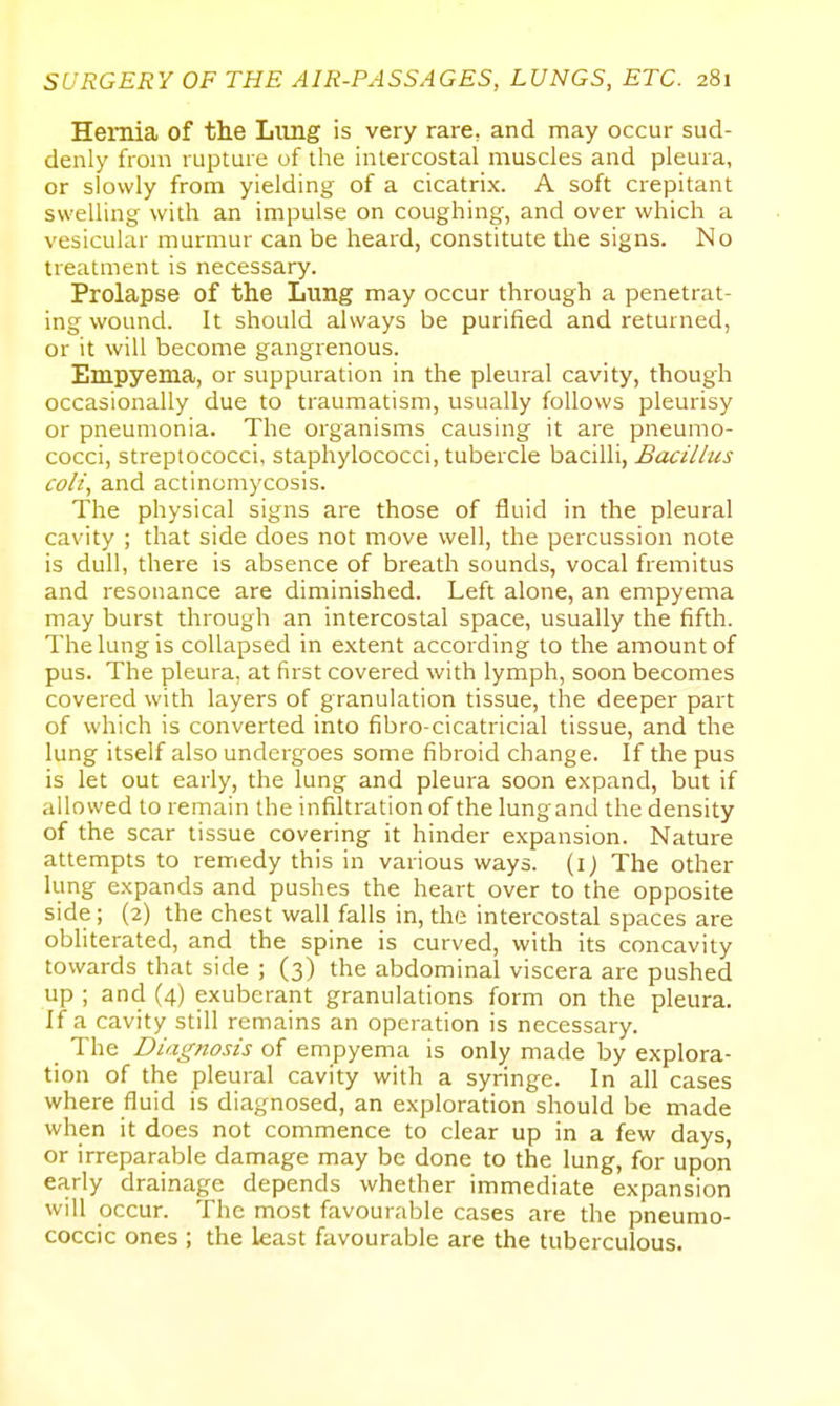 Hernia of the Liing is very rare, and may occur sud- denly from rupture of the intercostal muscles and pleura, or slowly from yielding of a cicatrix. A soft crepitant swelling with an impulse on coughing, and over which a vesicular murmur can be heard, constitute the signs. No treatment is necessary. Prolapse of the Lung may occur through a penetrat- ing wound. It should always be purified and returned, or it will become gangrenous. Empyema, or suppuration in the pleural cavity, though occasionally due to traumatism, usually follows pleurisy or pneumonia. The organisms causing it are pneumo- cocci, streptococci, staphylococci, tubercle bacilli, Bacillus colt, and actinomycosis. The physical signs are those of fluid in the pleural cavity ; that side does not move well, the percussion note is dull, there is absence of breath sounds, vocal fremitus and resonance are diminished. Left alone, an empyema may burst through an intercostal space, usually the fifth. The lung is collapsed in extent according to the amount of pus. The pleura, at first covered with lymph, soon becomes covered with layers of granulation tissue, the deeper part of which is converted into fibro-cicatricial tissue, and the lung itself also undergoes some fibroid change. If the pus is let out early, the lung and pleura soon expand, but if allowed to remain the infiltration of the lungand the density of the scar tissue covering it hinder expansion. Nature attempts to remedy this in various ways, (i) The other kmg expands and pushes the heart over to the opposite side; (2) the chest wall falls in, the intercostal spaces are obliterated, and the spine is curved, with its concavity towards that side ; (3) the abdominal viscera are pushed up ; and (4) exuberant granulations form on the pleura. If a cavity still remains an operation is necessary. The Diagnosis of empyema is only made by explora- tion of the pleural cavity with a syringe. In all cases where fluid is diagnosed, an exploration should be made when it does not commence to clear up in a few days, or irreparable damage may be done to the lung, for upon early drainage depends whether immediate expansion will occur. The most favourable cases are the pneumo- coccic ones ; the least favourable are the tuberculous.