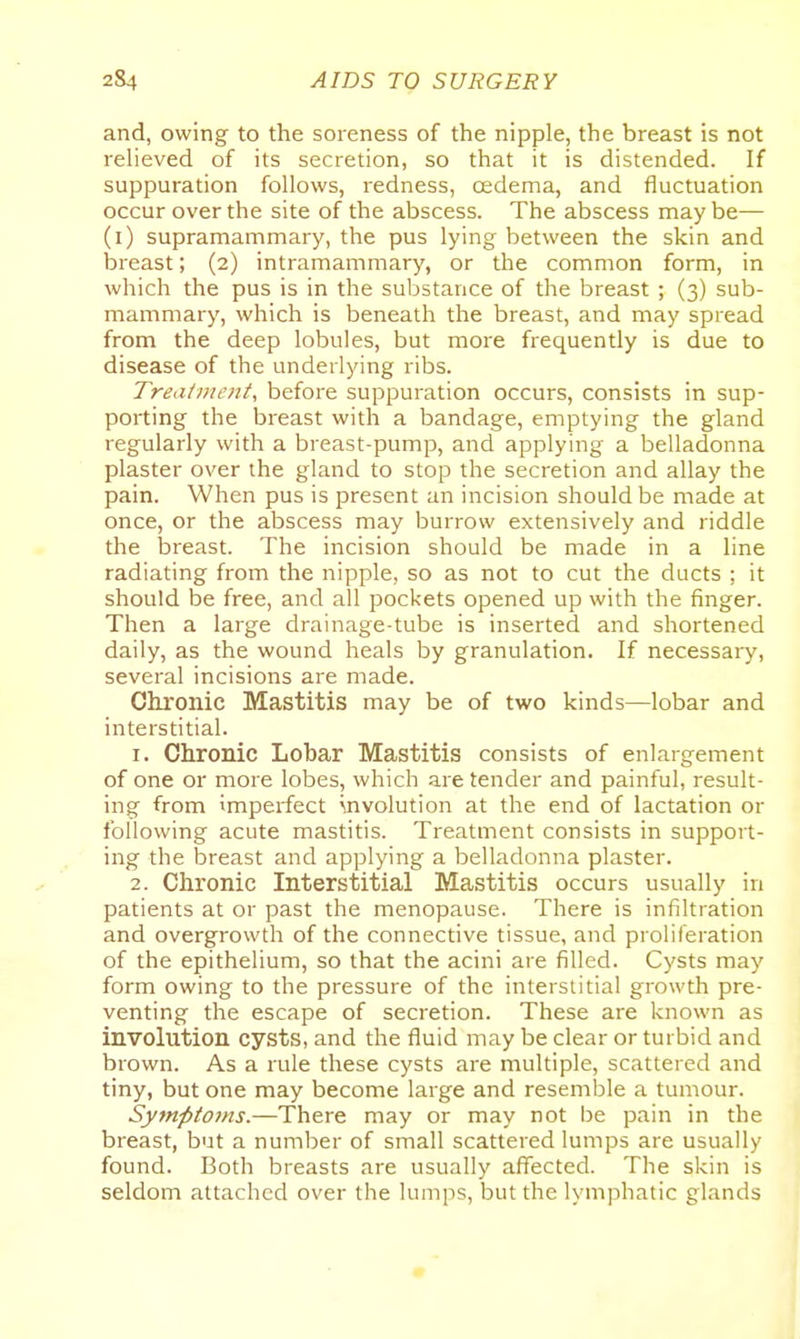 and, owing to the soreness of the nipple, the breast is not relieved of its secretion, so that it is distended. If suppuration follows, redness, oedema, and fluctuation occur over the site of the abscess. The abscess maybe— (i) supramammary, the pus lying between the skin and breast; (2) intramammary, or the common form, in which the pus is in the substance of the breast ; (3) sub- mammary, which is beneath the breast, and may spread from the deep lobules, but more frequently is due to disease of the underlying ribs. Treatmetit, before suppuration occurs, consists in sup- porting the breast with a bandage, emptying the gland regularly with a breast-pump, and applying a belladonna plaster over the gland to stop the secretion and allay the pain. When pus is present an incision should be made at once, or the abscess may burrow extensively and riddle the breast. The incision should be made in a line radiating from the nipple, so as not to cut the ducts ; it should be free, and all pockets opened up with the finger. Then a large drainage-tube is inserted and shortened daily, as the wound heals by granulation. If necessary, several incisions are made. Chronic Mastitis may be of two kinds—lobar and interstitial. 1. Chronic Lobar Mastitis consists of enlargement of one or more lobes, which are tender and painful, result- ing from imperfect involution at the end of lactation or following acute mastitis. Treatment consists in support- ing the breast and applying a belladonna plaster. 2. Chronic Interstitial Mastitis occurs usually in patients at or past the menopause. There is infiltration and overgrowth of the connective tissue, and proliferation of the epithelium, so that the acini are filled. Cysts may form owing to the pressure of the interstitial growth pre- venting the escape of secretion. These are known as involution cysts, and the fluid may be clear or turbid and brown. As a rule these cysts are multiple, scattered and tiny, but one may become large and resemble a tumour. Symptoms.—There may or may not be pain in the breast, but a number of small scattered lumps are usually found. Both breasts are usually aflTected. The skin is seldom attached over the lumps, but the lymphatic glands