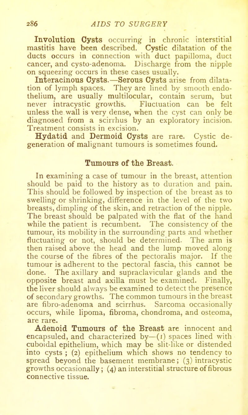Involution Oysts occurring in chronic interstitial mastitis have been described. Cystic dilatation of the ducts occurs in connection with duct papilloma, duct cancer, and cysto-adenoma. Discharge from the nipple on squeezing occurs in these cases usually. Interacinous Cysts.—Serous Cysts arise from dilata- tion of lymph spaces. They are lined by smooth endo- thelium, are usually multilocular, contain serum, but never intracystic growths. Fluctuation can be felt unless the wall is very dense, when the cyst can only be diagnosed from a scirrhus by an exploratory incision. Treatment consists in excision. Hydatid and Dermoid Cysts are rare. Cystic de- generation of malignant tumours is sometimes found. Tumours of the Breast. In examining a case of tumour in the breast, attention should be paid to the history as to duration and pain. This should be followed by inspection of the breast as to swelling or shrinking, difference in the level of the two breasts, dimpling of the skin, and retraction of the nipple. The breast should be palpated with the flat of the hand while the patient is recumbent. The consistency of the tumour, its mobility in the surrounding parts and whether fluctuating or not, should be determined. The arm is then raised above the head and the lump moved along the course of the fibres of the pectoralis major. If the tumour is adherent to the pectoral fascia, this cannot be done. The axillary and supraclavicular glands and the opposite breast and axilla must be examined. Finally, the liver should always be examined to detect the presence of secondary growths. The common tumours in the breast are fibro-adenoma and scirrhus. Sarcoma occasionally occurs, while lipoma, fibi'oma, chondroma, and osteoma, are rare. Adenoid Tumours of the Breast are innocent and encapsuled, and characterized by—(i) spaces lined with cuboidal epithelium, which may be slit-like or distended into cysts ; (2) epithelium which shows no tendency to spread beyond the basement membrane; (3) intracystic growths occasionally; (4) an interstitial structure of fibrous connective tissue.