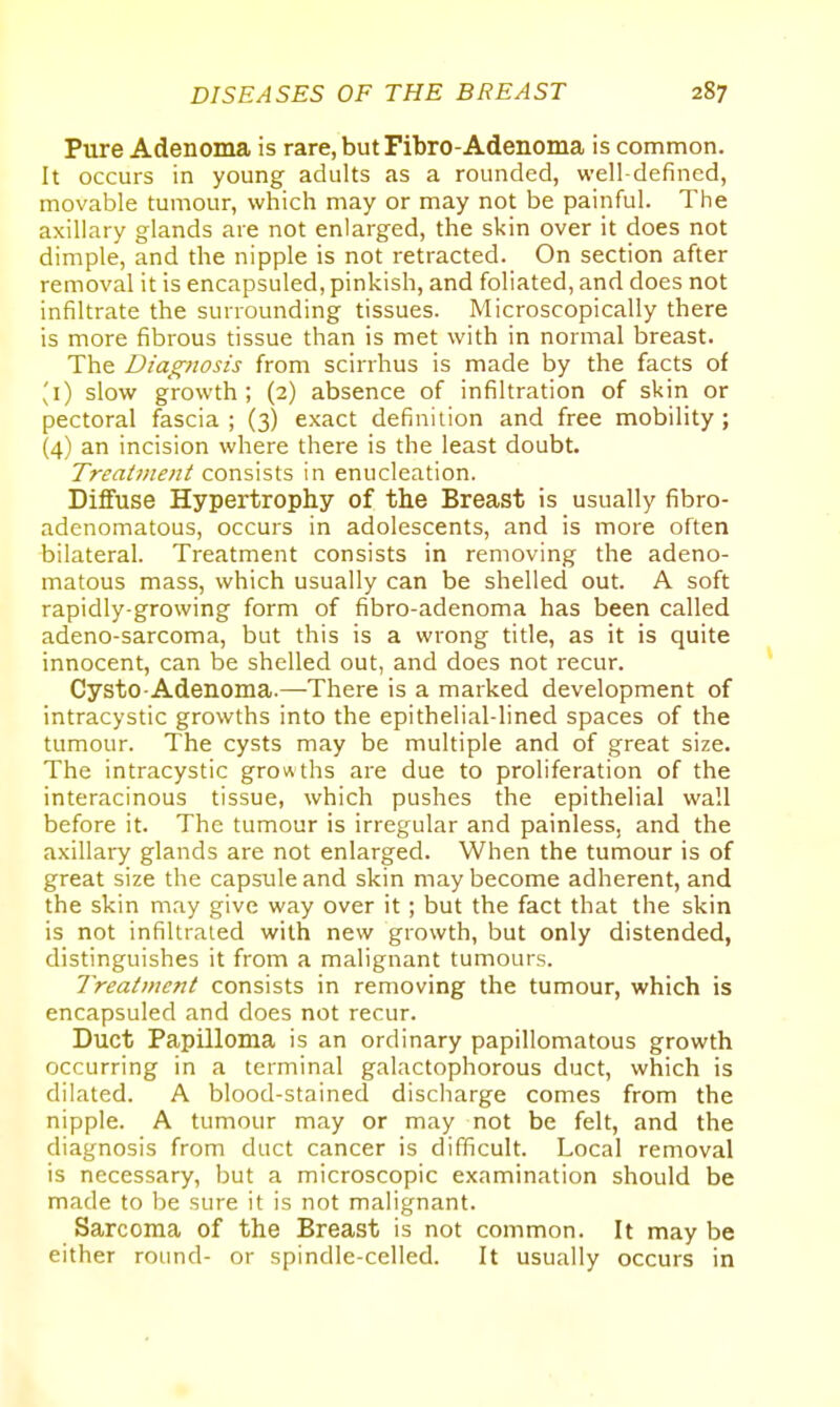 Pure Adenoma is rare, but Fibro-Adenoma is common. It occurs in young adults as a rounded, well-defined, movable tumour, which may or may not be painful. The axillary glands are not enlarged, the skin over it does not dimple, and the nipple is not retracted. On section after removal it is encapsuled, pinkish, and foliated, and does not infiltrate the surrounding tissues. Microscopically there is more fibrous tissue than is met with in normal breast. The Diagnosis from scirrhus is made by the facts of ^i) slow growth; (2) absence of infiltration of skin or pectoral fascia ; (3) exact definition and free mobility; (4) an incision where there is the least doubt. Treatment consists in enucleation. Diffuse Hypertrophy of the Breast is usually fibro- adenomatous, occurs in adolescents, and is more often bilateral. Treatment consists in removing the adeno- matous mass, which usually can be shelled out. A soft rapidly-growing form of fibro-adenoma has been called adeno-sarcoma, but this is a wrong title, as it is quite innocent, can be shelled out, and does not recur. Cysto-Adenoma.—There is a marked development of intracystic growths into the epithelial-lined spaces of the tumour. The cysts may be multiple and of great size. The intracystic growths are due to proliferation of the interacinous tissue, which pushes the epithelial wall before it. The tumour is irregular and painless, and the axillary glands are not enlarged. When the tumour is of great size the capsule and skin may become adherent, and the skin may give way over it; but the fact that the skin is not infiltrated with new growth, but only distended, distinguishes it from a malignant tumours. Treatment consists in removing the tumour, which is encapsuled and does not recur. Duct Papilloma is an ordinary papillomatous growth occurring in a terminal galactophorous duct, which is dilated. A blood-stained discharge comes from the nipple. A tumour may or may not be felt, and the diagnosis from duct cancer is difficult. Local removal is necessary, but a microscopic examination should be made to be sure it is not malignant. Sarcoma of the Breast is not common. It may be either round- or spindle-celled. It usually occurs in