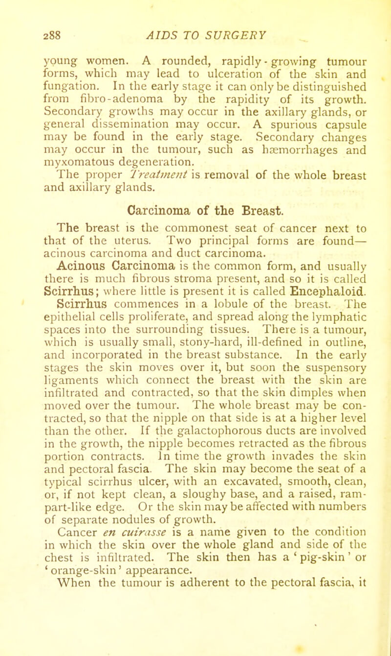 young women. A rounded, rapidly - growing tumour forms, which may lead to ulceration of the skin and fungation. In the early stage it can only be distinguished from fibro-adenoma by the rapidity of its growth. Secondary growths may occur in the axillary glands, or general dissemination may occur. A spurious capsule may be found in the early stage. Secondary changes may occur in the tumour, such as haemorrhages and my.xomatous degeneration. The proper I reatment is removal of the whole breast and axillary glands. Carcinoma of the Breast. The breast is the commonest seat of cancer next to that of the uterus. Two principal forms are found— acinous carcinoma and duct carcinoma. Acinous Carcinoma is the common form, and usually there is much fibrous stroma present, and so it is called Scirrhus; where little is present it is called Encephaloid. Scirrhus commences in a lobule of the breast. The epithelial cells proliferate, and spread along the lymphatic spaces into the surrounding tissues. There is a tumour, which is usually small, stony-hard, ill-defined in outline, and incorporated in the breast substance. In the early stages the skin moves over it, but soon the suspensory ligaments which connect the breast with the skin are infiltrated and contracted, so that the skin dimples when moved over the tumour. The whole breast may be con- tracted, so that the nipple on that side is at a higher level than the other. If the galactophorous ducts are involved in the growth, the nipple becomes retracted as the fibrous portion contracts. In time the growth invades the skin and pectoral fascia. The skin may become the seat of a typical scirrhus ulcer, with an excavated, smooth, clean, or, if not kept clean, a sloughy base, and a raised, ram- part-like edge. Or the skin may be affected with numbers of separate nodules of growth. Cancer en cuirasse is a name given to the condition in which the skin over the whole gland and side of the chest is infiltrated. The skin then has a ' pig-skin' or ' orange-skin' appearance. When the tumour is adherent to the pectoral fascia, it