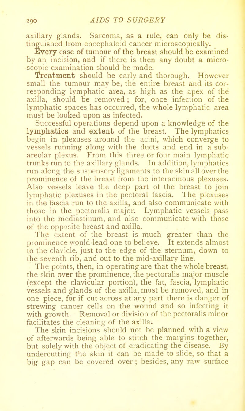 axillary glands. Sarcoma, as a rule, can only be dis- tinguished from encephaloid cancer microscopically. Every case of tumour of the breast should be examined by an incision, and if there is then any doubt a micro- scopic examination should be made. Treatment should be early and thorough. However small the tumour may be, the entire breast and its cor- responding lymphatic area, as high as the apex of the axilla, should be removed; for, once infection of the lymphatic spaces has occurred, the whole lymphatic area must be looked upon as infected. Successful operations depend upon a knowledge of the lymphatics and extent of the breast. The lymphatics begin in plexuses around the acini, which converge to vessels running along with the ducts and end in a sub- areolar plexus. From this three or four main lymphatic trunks run to the axillary glands. In addition, l)'mphatics run along the suspensory ligaments to the skin all over the prominence of the breast from the interacinous plexuses. Also vessels leave the deep part of the breast to join lymphatic plexuses in the pectoral fascia. The plexuses in the fascia run to the axilla, and also communicate with those in the pectoralis major. Lymphatic vessels pass into the mediastinum, and also communicate with those of the opposite breast and axilla. The extent of the breast is much greater than the prominence would lead one to believe. It extends almost to the clavicle, just to the edge of the sternum, down to the seventh rib, and out to the mid-axillary line. The points, then, in operating are that the whole breast, the skin over the prominence, the pectoralis major muscle (except the clavicular portion), the fat, fascia, lymphatic vessels and glands of the axilla, must be removed, and in one piece, for if cut across at any part there is danger of strewing cancer cells on the wound and so infecting it with growth. Removal or division of the pectoralis minor facilitates the cleaning of the axilla. The skin incisions should not be planned with a view of afterwards being able to stitch the margins together, but solely with the object of eradicating the disease. By undercutting the skin it can be made to slide, so that a big gap can be covered over ; besides, any raw surface