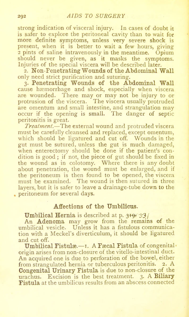 strong indication of visceral injury. In cases of doubt it is safer to explore the peritoneal cavity than to wait for more definite symptoms, unless very severe shock is present, when it is better to wait a few hours, giving 2 pints of saline intravenously in the meantime. Opium should never be given, as it masks the symptoms. Injuries of the special viscera will be described later. 2. Non-Feiietrating Wounds of the Abdominal Wall only need strict purification and suturing. 3. Penetrating Wounds of the Abdominal Wall cause haemorrhage and shock, especially when viscera are wounded. There may or may not be injury to or protrusion of the viscera. The viscera usually protruded are omentum and small intestine, and strangulation may occur if the opening is small. The danger of septic peritonitis is great. Treatment.—The external wound and protruded viscera must be carefully cleansed and replaced, except omentum, which should be ligatured and cut off. Wounds in the gut must be sutured, unless the gut is much damaged, when enterectomy should be done if the patient's con- dition is good ; if not, the piece of gut should be fixed in the wound as in colotomy. Wiiere there is any doubt about penetration, the wound must be enlarged, and if the peritoneum is then found to be opened, the viscera must be examined. The wound is then sutured in three layers, but it is safer to leave a drainage-tube down to the . peritoneum for several days. Affections of the Umbilicus. Umbilical Hernia is described at p. jtfr 3-3/ An Adenoma may grow from the remains of the umbilical vesicle. Unless it has a fistulous communica- tion with a Meckel's diverticulum, it should be ligatured and cut off. Umbilical Fistulse.—i. A Faecal Fistula of congenital' origin arises from non-closure of the vitello-intestinal duct. An acquired one is due to perforation of the bowel, either from strangulated hernia or tuberculous peritonitis. 2. A Congenital Urinary Fistula is due to non-closure of the urachus. Excision is the best treatment. 3. A Biliary Fistula at the umbilicus results from an abscess connected
