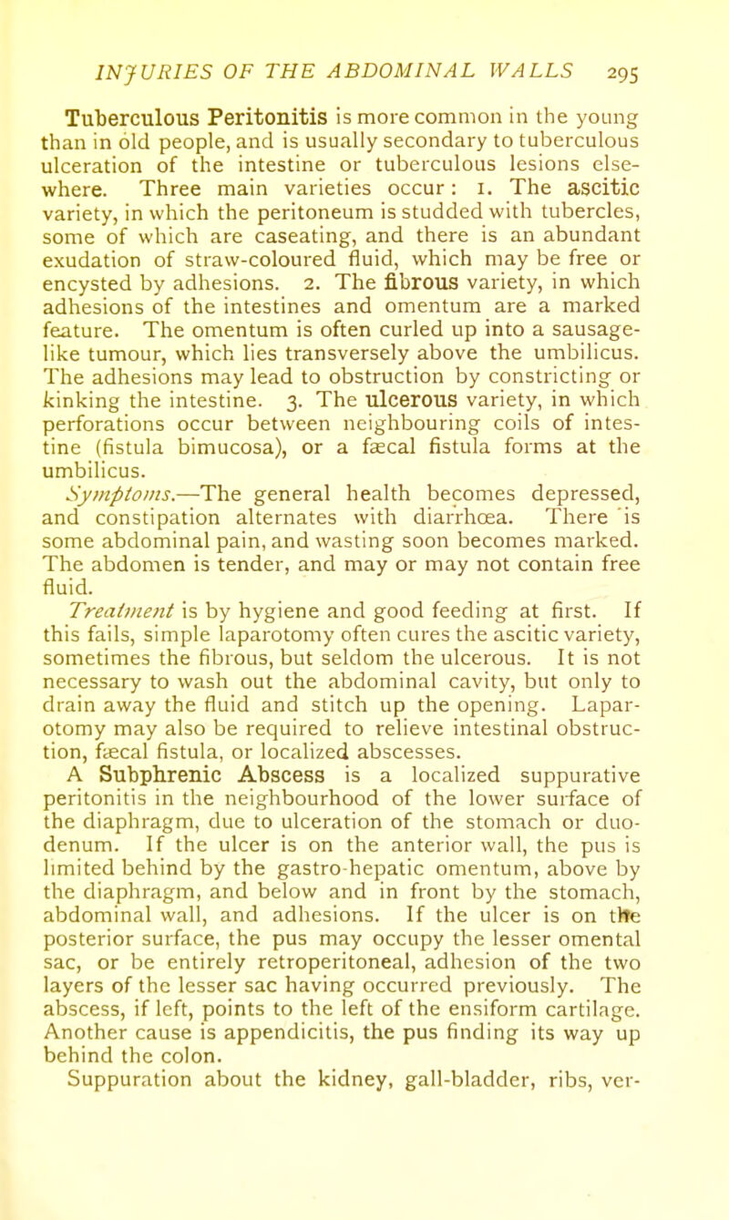 Tuberculous Peritonitis is more common in the young than in old people, and is usually secondary to tuberculous ulceration of the intestine or tuberculous lesions else- where. Three main varieties occur: i. The ascitic variety, in which the peritoneum is studded with tubercles, some of which are caseating, and there is an abundant exudation of straw-coloured fluid, which may be free or encysted by adhesions. 2. The fibrous variety, in which adhesions of the intestines and omentum are a marked feature. The omentum is often curled up into a sausage- like tumour, which lies transversely above the umbilicus. The adhesions may lead to obstruction by constricting or kinking the intestine. 3. The ulcerous variety, in which perforations occur between neighbouring coils of intes- tine (fistula bimucosa), or a faecal fistula forms at the umbilicus. Symptoms.—The general health becomes depressed, and constipation alternates with diarrhoea. There 'is some abdominal pain, and wasting soon becomes marked. The abdomen is tender, and may or may not contain free fluid. Treatment is by hygiene and good feeding at first. If this fails, simple laparotomy often cures the ascitic variety, sometimes the fibrous, but seldom the ulcerous. It is not necessary to wash out the abdominal cavity, but only to drain away the fluid and stitch up the opening. Lapar- otomy may also be required to relieve intestinal obstruc- tion, faecal fistula, or localized abscesses. A Subphrenic Abscess is a localized suppurative peritonitis in the neighbourhood of the lower surface of the diaphragm, due to ulceration of the stomach or duo- denum. If the ulcer is on the anterior wall, the pus is limited behind by the gastro-hepatic omentum, above by the diaphragm, and below and in front by the stomach, abdominal wall, and adhesions. If the ulcer is on tlte posterior surface, the pus may occupy the lesser omental sac, or be entirely retroperitoneal, adhesion of the two layers of the lesser sac having occurred previously. The abscess, if left, points to the left of the ensiform cartilage. Another cause is appendicitis, the pus finding its way up behind the colon. Suppuration about the kidney, gall-bladder, ribs, ver-