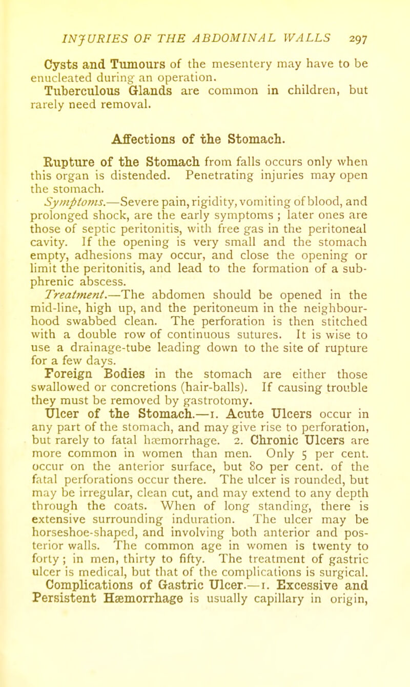 Cysts and Tumours of the mesentery may have to be enucleated during an operation. Tuberculous Glands are common in children, but rarely need removal. Affections of the Stomach. Rupture of the Stomach from falls occurs only when this organ is distended. Penetrating injuries may open the stomach. Symptoms.—Severe pain, rigidity, vomiting of blood, and prolonged shock, are the early symptoms ; later ones are those of septic peritonitis, with free gas in the peritoneal cavity. If the opening is very small and the stomach empty, adhesions may occur, and close the opening or limit the peritonitis, and lead to the formation of a sub- phrenic abscess. Treattnenl.—The abdomen should be opened in the mid-line, high up, and the peritoneum in the neighbour- hood swabbed clean. The perforation is then stitched with a double row of continuous sutures. It is wise to use a drainage-tube leading down to the site of rupture for a few days. Foreign Bodies in the stomach are either those swallowed or concretions (hair-balls). If causing trouble they must be removed by gastrotomy. Ulcer of the Stomach.—i. Acute Ulcers occur in any part of the stomach, and may give rise to perforation, but rarely to fatal haemorrhage. 2. Chronic Ulcers are more common in women than men. Only 5 per cent, occur on the anterior surface, but 80 per cent, of the fatal perforations occur there. The ulcer is rounded, but may be irregular, clean cut, and may extend to any depth through the coats. When of long standing^, there is extensive surrounding induration. The ulcer may be horseshoe-shaped, and involving both anterior and pos- terior walls. The common age in women is twenty to forty; in men, thirty to fifty. The treatment of gastric ulcer is medical, but that of the complications is surgical. Complications of Gastric Ulcer.— i. Excessive and Persistent Haemorrhage is usually capillary in origin,