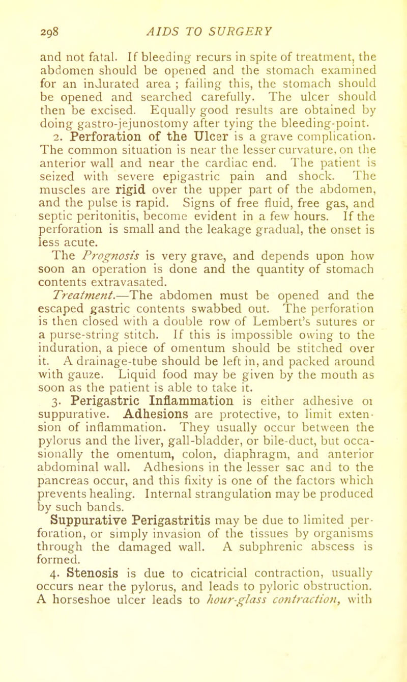 and not fatal. If bleeding recurs in spite of treatment, the abdomen should be opened and the stomach examined for an indurated area ; failing this, the stomach should be opened and searched carefully. The ulcer should then be excised. Equally good results are obtained by doing gastro-jejunostomy after tying the bleeding-point. 2. Perforation of the Ulcer is a grave complication. The common situation is near the lesser curvature, on the anterior wall and near the cardiac end. The patient is seized with severe epigastric pain and shock. The muscles are rigid over the upper part of the abdomen, and the pulse is rapid. Signs of free fluid, free gas, and septic peritonitis, become evident in a few hours. If the perforation is small and the leakage gradual, the onset is less acute. The P7-ogftosis is very grave, and depends upon how soon an operation is done and the quantity of stomach contents extravasated. Treatment.—The abdomen must be opened and the escaped gastric contents swabbed out. The perforation is then closed with a double row of Lembert's sutures or a purse-string stitch. If this is impossible owing to the induration, a piece of omentum should be stitched over it. A drainage-tube should be left in, and packed around with gauze. Liquid food may be given by the mouth as soon as the patient is able to take it. 3. Perigastric Inflammation is either adhesive 01 suppurative. Adhesions are protective, to limit exten- sion of inflammation. They usually occur between the pylorus and the liver, gall-bladder, or bile-duct, but occa- sionally the omentum, colon, diaphragm, and anterior abdominal wall. Adhesions in the lesser sac and to the pancreas occur, and this fixity is one of the factors which prevents healing. Internal strangulation may be produced by such bands. Suppurative Perigastritis may be due to limited per- foration, or simply invasion of the tissues by organisms through the damaged wall. A subphrenic abscess is formed. 4. Stenosis is due to cicatricial contraction, usually occurs near the pylorus, and leads to pyloric obstruction. A horseshoe ulcer leads to hour-glass contractiofi, with