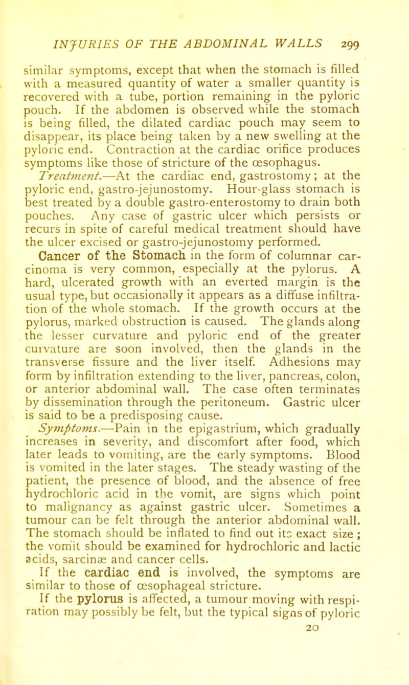 similar symptoms, except that when the stomach is filled with a measured quantity of water a smaller quantity is recovered with a tube, portion remaining in the pyloric pouch. If the abdomen is observed while the stomach is being filled, the dilated cardiac pouch may seem to disappear, its place being taken by a new swelling at the pyloric end. Contraction at the cardiac orifice produces symptoms like those of stricture of the oesophagus. Treaime7tt.—At the cardiac end, gastrostomy; at the pyloric end, gastro-jejunostomy. Hour-glass stomach is best treated by a double gastro-enterostomy to drain both pouches. Any case of gastric ulcer which persists or recurs in spite of careful medical treatment should have the ulcer excised or gastro-jejunostomy performed. Cancer of the Stomacli in the form of columnar car- cinoma is very common, especially at the pylorus. A hard, ulcerated growth with an everted margin is the usual type, but occasionally it appears as a diffuse infiltra- tion of the whole stomach. If the growth occurs at the pylorus, marked obstruction is caused. The glands along the lesser curvature and pyloric end of the greater curvature are soon involved, then the glands in the transverse fissure and the liver itself. Adhesions may form by infiltration extending to the liver, pancreas, colon, or anterior abdominal wall. The case often terminates by dissemination through the peritoneum. Gastric ulcer is said to be a predisposing cause. Symptofns.—Pain in the epigastrium, which gradually increases in severity, and discomfort after food, which later leads to vomiting, are the early symptoms. Blood is vomited in the later stages. The steady wasting of the patient, the presence of blood, and the absence of free hydrochloric acid in the vomit, are signs which point to malignancy as against gastric ulcer. Sometimes a tumour can be felt through the anterior abdominal wall. The stomach should be inflated to find out \tz exact size ; the vomit should be examined for hydrochloric and lactic acids, sarcinae and cancer cells. If the cardiac end is involved, the symptoms are similar to those of oesophageal stricture. If the pylorus is affected, a tumour moving with respi- ration may possibly be felt, but the typical signs of pyloric 20