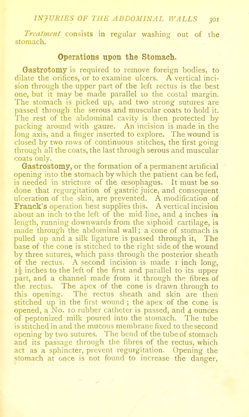 Treatment consists in regular washing out of the stomach. Operations upon the Stomach. Gastrotomy is required to remove foreign bodies, to dilate the orifices, or to examine ulcers. A vertical inci- sion through the upper part of the left rectus is the best one, but it may be made parallel 10 the costal margin. The stomach is picked up, and two strong sutures are passed through the serous and muscular coats to hold it. The rest of the abdominal cavity is then protected by packing around with gauze. An incision is made in the long axis, and a finger inserted to explore. The wound is closed by two rows of continuous stitches, the first going through all the coats, the last through serous and muscular coats only. Gastrostomy, or the formation of a permanent artificial opening into the stomach by which the patient can be fed, is needed in stricture of the cesophagus. It must be so done that regurgitation of gastric juice, and consequent ulceration of the skin, are prevented. A modification of Franck's operation best supplies this. A vertical incision about an inch to the left of the mid line, and 4 inches in length, running downwards from the xiphoid cartilage, is made through the abdominal wall; a cone of stomach is pulled up and a silk ligature is passed through it.. The base of the cone is stitched to the right side of the wound by three sutures, which pass through the posterior sheath of the rectus. A second incision is made i inch long, inches to the left of the first and parallel to its upper part, and a channel made from it through the fibres of the rectus. The apex of the cone is drawn through to this opening. The rectus sheath and skin are then stitched up in the first wound ; the apex of the cone is opened, a No. 10 rubber catheter is passed, and 4 ounces of peptonized milk poured into the stomach. The tube is stitched in and the mucous membrane fixed to the second opening by two sutures. The bend of the tube of stomach and its passage through the fibres of the rectus, which act as a sphincter, prevent regurgitation. Opening the stomach at once is not found to increase the danger,