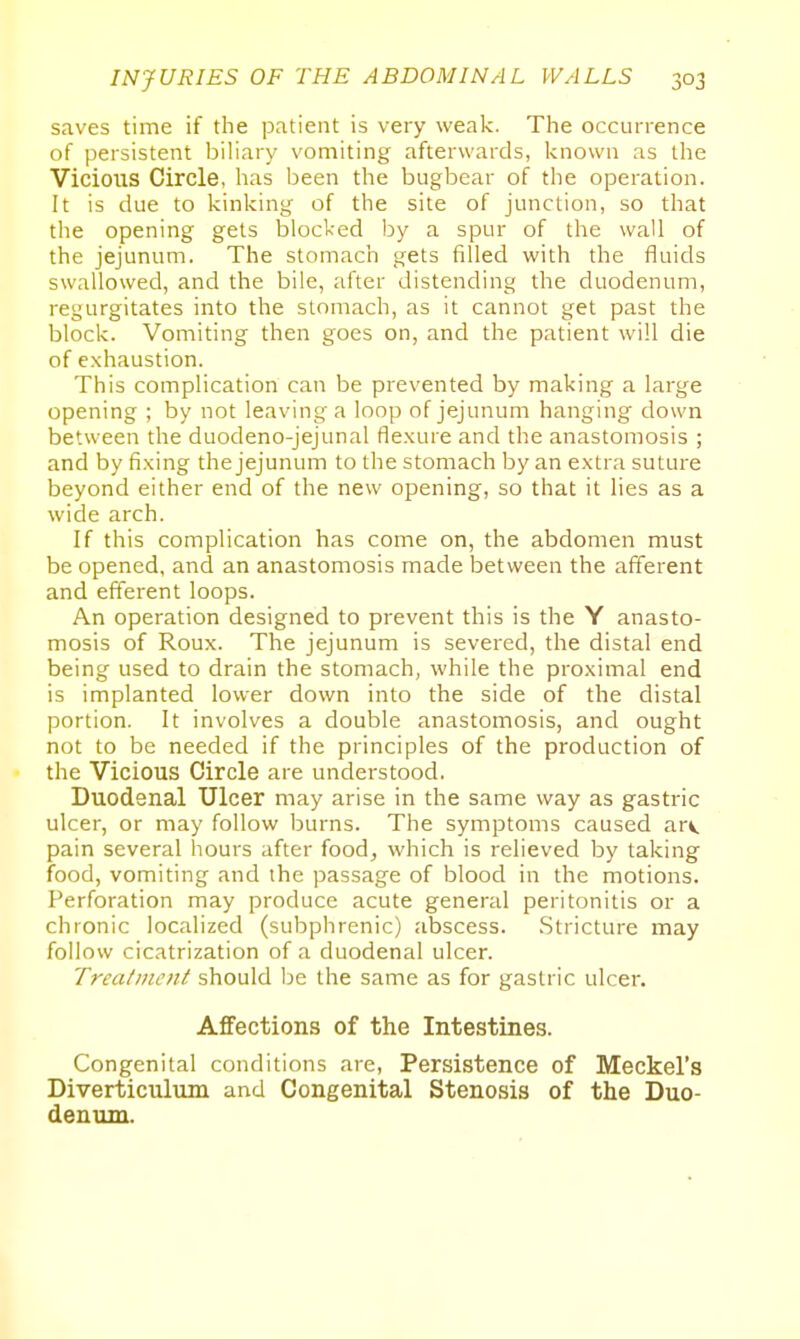 saves time if the patient is very weak. The occurrence of persistent biliary vomiting afterwards, known as the Vicious Circle, has been the bugbear of the operation. It is due to kinking of the site of junction, so that the opening gets blocked by a spur of the wall of the jejunum. The stomach gets filled with the fluids swallowed, and the bile, after distending the duodenum, regurgitates into the stomach, as it cannot get past the block. Vomiting then goes on, and the patient will die of e.xhaustion. This complication can be prevented by making a large opening ; by not leaving a loop of jejunum hanging down between the duodeno-jejunal flexure and the anastomosis ; and by fixing the jejunum to the stomach by an extra suture beyond either end of the new opening, so that it lies as a wide arch. If this complication has come on, the abdomen must be opened, and an anastomosis made between the afferent and efferent loops. An operation designed to prevent this is the Y anasto- mosis of Roux. The jejunum is severed, the distal end being used to drain the stomach, while the proximal end is implanted lower down into the side of the distal portion. It involves a double anastomosis, and ought not to be needed if the principles of the production of the Vicious Circle are understood. Duodenal Ulcer may arise in the same way as gastric ulcer, or may follow burns. The symptoms caused arv. pain several hours after food^ which is relieved by taking food, vomiting and the passage of blood in the motions. Perforation may produce acute general peritonitis or a chronic localized (subphrenic) abscess. Stricture may follow cicatrization of a duodenal ulcer. Treatinott should be the same as for gastric ulcer. Affections of the Intestines. Congenital conditions are, Persistence of Meckel's Diverticulum and Congenital Stenosis of the Duo- denum.