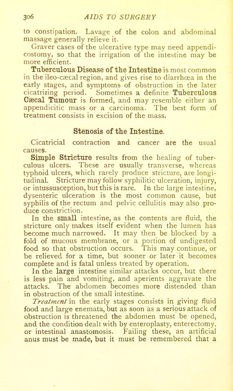 to constipation. Lavage of the colon and abdominal massage generally relieve it. Graver cases of the ulcerative type may need appendi- costomy, so that the irrigation of the intestine may be more efficient. Tuberculous Disease of the Intestine is most common in the ileo-caecal region, and gives rise to diarrhoea in the early stages, and symptoms of obstruction in the later cicatrizing period. Sometimes a definite Tuberculous Csecal Tumour is formed, and may resemble either an appendicitic mass or a carcinoma. The best form of treatment consists in excision of the mass. Stenosis of tlie Intestine. Cicatricial contraction and cancer are the usual causes. Simple Stricture results from the healing of tuber- culous ulcers. These are usually transverse, whereas typhoid ulcers, which rarely produce stricture, are longi- tudinal. Stricture may follow syphilitic ulceration, injury, or intussusception, but this is rare. In the large intestine, dysenteric ulceration is the most common cause, but syphilis of the rectum and pelvic cellulitis may also pro- duce constriction. In the small intestine, as the contents are fluid, the stricture only makes itself evident when the lumen has become much narrowed. It may then be blocked by a fold of mucous membrane, or a portion of undigested food so that obstruction occurs. This may continue, or be relieved for a time, but sooner or later it becomes complete and is fatal unless treated by operation. In the large intestine similar attacks occur, but there is less pain and vomiting, and aperients aggravate the attacks. The abdomen becomes more distended than in obstruction of the small intestine. Treatment in the early stages consists in giving fluid food and large enemata, but as soon as a serious attack of obstruction is threatened the abdomen must be opened, and the condition dealt with by enteroplasty, enterectomy, or intestinal anastomosis. Failing these, an artificial anus must be made, but it must be remembered that a