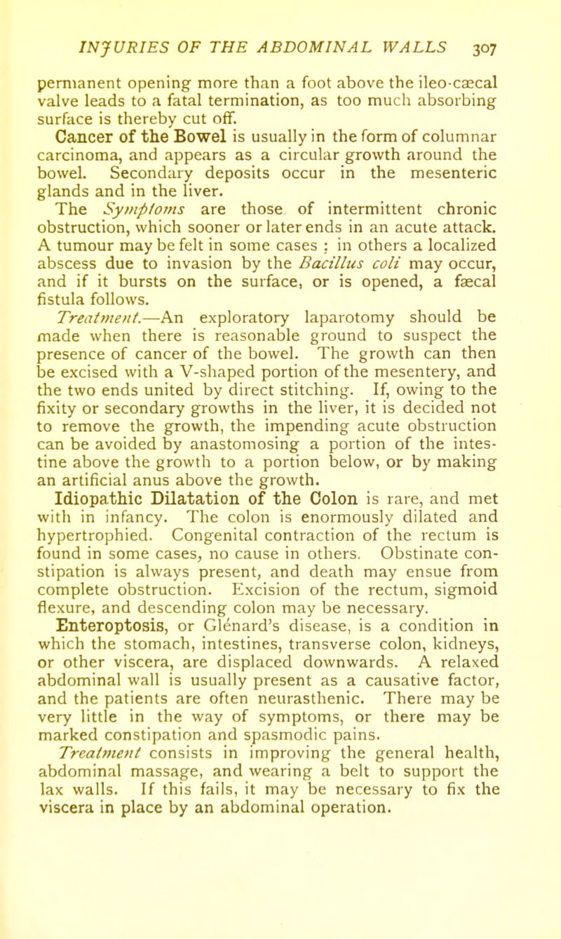 permanent opening more than a foot above the ileo-caecal valve leads to a fatal termination, as too much absorbing surface is thereby cut off. Cancer of the Bowel is usually in the form of columnar carcinoma, and appears as a circular growth around the bowel. Secondary deposits occur in the mesenteric glands and in the liver. The Symptoms are those of intermittent chronic obstruction, which sooner or later ends in an acute attack. A tumour may be felt in some cases : in others a localized abscess due to invasion by the Bacillus colt may occur, and if it bursts on the surface, or is opened, a fascal fistula follows. Treatment.—An exploratory laparotomy should be made when there is reasonable ground to suspect the presence of cancer of the bowel. The growth can then be excised with a V-shaped portion of the mesentery, and the two ends united by direct stitching. If, owing to the fixity or secondary growths in the liver, it is decided not to remove the growth, the impending acute obstruction can be avoided by anastomosing a portion of the intes- tine above the growth to a portion below, or by making an artificial anus above the growth. Idiopathic Dilatation of the Colon is rare, and met with in infancy. The colon is enormously dilated and hypertrophied. Congenital contraction of the rectum is found in some cases, no cause in others. Obstinate con- stipation is always present, and death may ensue from complete obstruction. Excision of the rectum, sigmoid flexure, and descending colon may be necessary. Enteroptosis, or Glenard's disease, is a condition in which the stomach, intestines, transverse colon, kidneys, or other viscera, are displaced downwards. A relaxed abdominal wall is usually present as a causative factor, and the patients are often neurasthenic. There may be very little in the way of symptoms, or there may be marked constipation and spasmodic pains. Treatment consists in improving the general health, abdominal massage, and wearing a belt to support the lax walls. If this fails, it may be necessary to fix the viscera in place by an abdominal operation.
