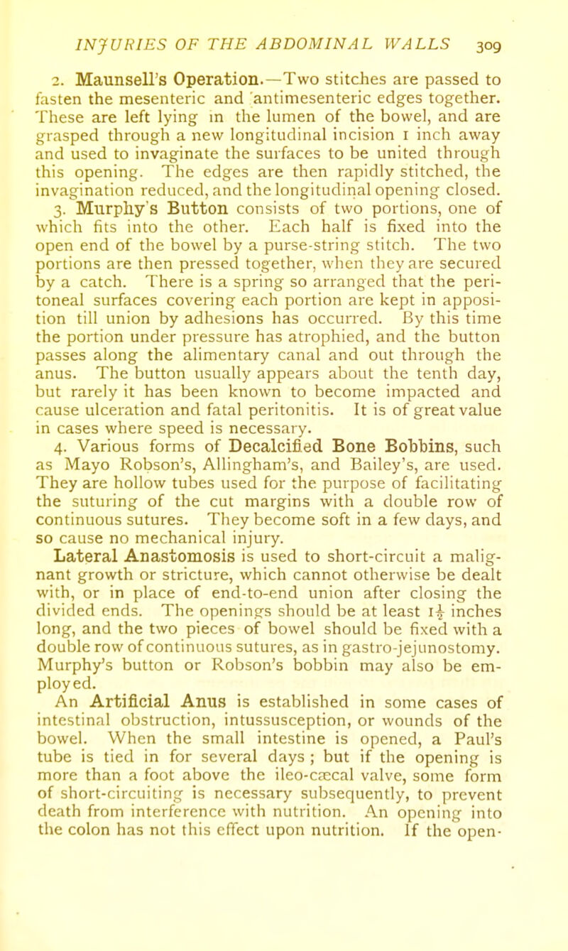 2. Maunsell's Operation.—Two stitches are passed to fasten the mesenteric and antimesenteric edges together. These are left lying in the lumen of the bowel, and are grasped through a new longitudinal incision i inch away and used to invaginate the surfaces to be united through this opening. The edges are then rapidly stitched, the invagination reduced, and the longitudinal opening closed. 3. Murphy's Button consists of two portions, one of which fits into the other. Each half is fixed into the open end of the bowel by a purse-string stitch. The two portions are then pressed together, when they are secured by a catch. There is a spring so arranged that the peri- toneal surfaces covering each portion are kept in apposi- tion till union by adhesions has occurred. By this time the portion under pressure has atrophied, and the button passes along the alimentary canal and out through the anus. The button usually appears about the tenth day, but rarely it has been known to become impacted and cause ulceration and fatal peritonitis. It is of great value in cases where speed is necessary. 4. Various forms of Decalcified Bone Bobbins, such as Mayo Robson's, Allingham's, and Bailey's, are used. They are hollow tubes used for the purpose of facilitating the suturing of the cut margins with a double row of continuous sutures. They become soft in a few days, and so cause no mechanical injury. Lateral Anastomosis is used to short-circuit a malig- nant growth or stricture, which cannot otherwise be dealt with, or in place of end-to-end union after closing the divided ends. The openings should be at least inches long, and the two pieces of bowel should be fixed with a double row of continuous sutures, as in gastrojejunostomy. Murphy's button or Robson's bobbin may also be em- ployed. An Artificial Anus is established in some cases of intestinal obstruction, intussusception, or wounds of the bowel. When the small intestine is opened, a Paul's tube is tied in for several days ; but if the opening is more than a foot above the ileo-caecal valve, some form of short-circuiting is necessary subsequently, to prevent death from interference with nutrition. An opening into the colon has not this efiect upon nutrition. If the open-