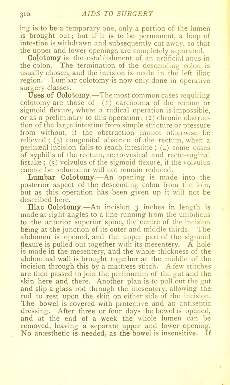 ing is to be a temporary one, only a portion of the lumen is brought out; but if it is to be permanent, a loop of intestine is withdrawn and subsequently cut away, so that the upper and lower openings are completely separated. Colotomy is the establishment of an artificial anus in the colon. The termination of the descending colon is usually chosen, and the incision is made in the left iliac i^egion. Lumbar colotomy is now only done in operative surgery classes. Uses of Colotomy.—The most common cases requiring colotomy are those of—(i) carcinoma of the rectum or sigmoid flexure, where a radical operation is impossible, or as a preliminary to this operation; (2) chronic obstruc- tion of the large intestine from simple stricture or pressure from without, if the obstruction cannot otherwise be relieved ; (3) congenital absence of the rectum, when a perinasal incision fails to reach intestine ; (4) some cases of syphilis of the rectum, recto-vesical and recto-vaginal fistulse ; (5) volvulus of the sigmoid flexure, if the volvulus cannot be reduced or will not remain reduced. Lumbar Colotomy.—An opening is made into the posterior aspect of the descending colon from the loin, iDut as this operation has been given up it will not be described here. Iliac Colotomy.—An incision 3 inches in length is made at right angles to a line running from the umbilicus to the anterior superior spine, the centre of the incision being at the junction of its outer and middle thirds. The abdomen is opened, and the upper part of the sigmoid flexure is pulled out together with its mesentery. A hole is made in the mesentery, and the whole thickness of the abdominal wall is brought together at the middle of the incision through this by a mattress stitch. A few stitches are then passed to join the peritoneum of the gut and the skin here and there. Another plan is to pull out the gut and slip a glass rod through the mesentery, allowing the rod to rest upon the skin on either side of the incision. The bowel is covered with protective and an antiseptic dressing. After three or four days the bowel is opened, and at the end of a week the whole lumen can be removed, leaving a separate upper and lower opening. No anaesthetic is needed, as the bowel is insensitive. If