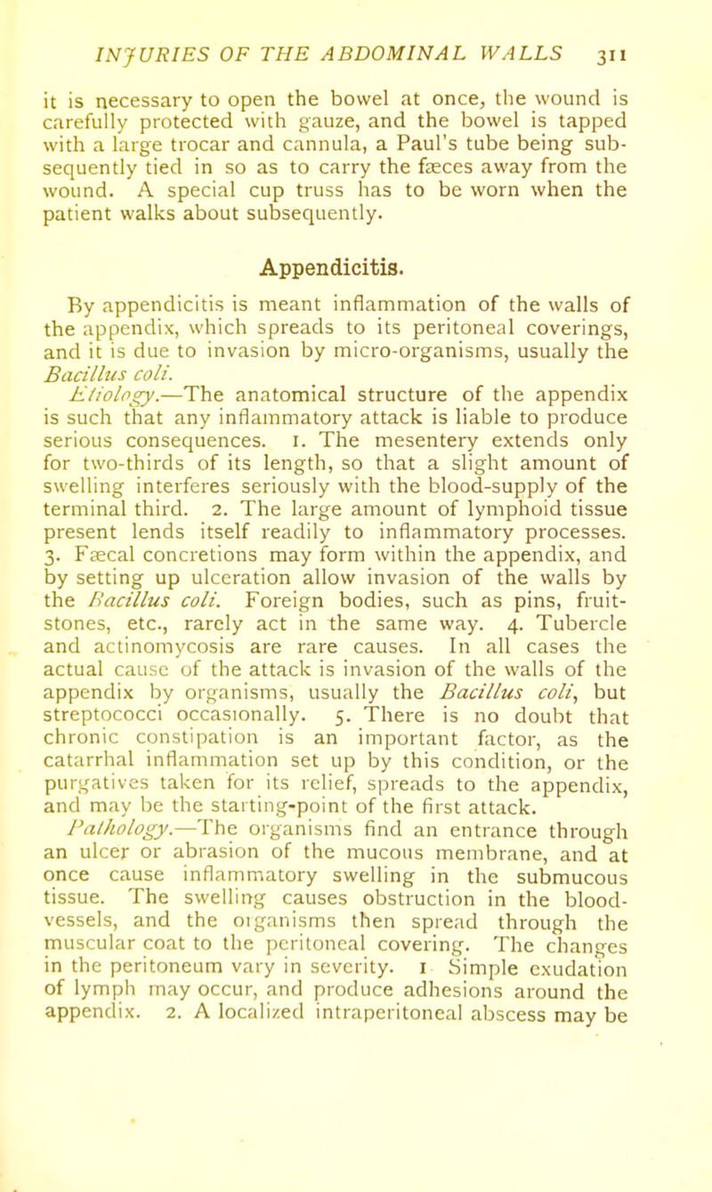 it is necessary to open the bowel at once, the wound is carefully protected with gauze, and the bowel is tapped with a large trocar and cannula, a Paul's tube being sub- sequently tied in so as to carry the feces away from the wound. A special cup truss has to be worn when the patient walks about subsequently. Appendicitis. By appendicitis is meant inflammation of the walls of the appendix, which spreads to its peritoneal coverings, and it is due to invasion by micro-organisms, usually the Bacilhis coli. E/iology.—The: anatomical structure of the appendix is such that any inflammatory attack is liable to produce serious consequences, i. The mesentery extends only for two-thirds of its length, so that a slight amount of swelling interferes seriously with the blood-supply of the terminal third. 2. The large amount of lymphoid tissue present lends itself readily to inflammatory processes. 3. Faecal concretions may form within the appendix, and by setting up ulceration allow invasion of the walls by the Bacillus coli. Foreign bodies, such as pins, fruit- stones, etc., rarely act in the same way. 4. Tubercle and actinomycosis are rare causes. In all cases the actual cause of the attack is invasion of the walls of the appendix by organisms, usually the Bacillus coli, but streptococci occasionally. 5. There is no doubt that chronic constipation is an important factor, as the catarrhal inflammation set up by this condition, or the purgatives taken for its relief, spreads to the appendix, and may be the starting-point of the first attack. Palhology.—The organisms find an entrance through an ulcer or abrasion of the mucous membrane, and at once cause inflammatory swelling in the submucous tissue. The swelling causes obstruction in the blood- vessels, and the oiganisms then spread through the muscular coat to the peritoneal covering. The changes in the peritoneum vary in severity, i Simple exudation of lymph may occur, and produce adhesions around the appendix. 2. A localized intraperitoneal abscess may be
